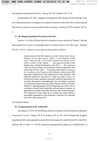 -7-
that Sorghum had breached the SEA. Huang Aff. ¶31; Kushner Aff. Ex. K.
On December 29, 2017, Sorghum terminated the SEA because CCCR filed the Form
8-K without prior notice to Sorghum, in violation of Section 6.12(a) of the SEA, which required
both sides to consent to any such public filings in advance. Huang Aff. ¶32; Kushner Aff. Ex.
L.
G. The Dispute Resolution Provision of the SEA
Section 11.4 of the SEA provides for arbitration of any unresolved “Dispute” that has
been identified by a party in reasonable detail via written notice to the other party. Kushner
Aff. Ex. F §11.4. Section 11.4 provides in relevant part as follows:
A party must, in the first instance, provide written notice of any
Disputes to the other parties subject to such Dispute, which
notice must provide a reasonably detailed description of the
matters subject to the Dispute . . . Any party involved in such
Dispute may submit the Dispute to the AAA . . . The arbitrator
shall decide the Dispute in accordance with the substantive law
of the state of New York . . . Each party shall submit a proposal
for resolution of the Dispute to the arbitrator within twenty (20)
days after confirmation of the appointment of the arbitrator. The
arbitrator shall have the power to order any party to do, or to
refrain from doing, anything consistent with this Agreement, the
Ancillary Documents and applicable Law, including to perform
its contractual obligation(s); provided, that the arbitrator shall be
limited to ordering pursuant to the foregoing power (and, for the
avoidance of doubt, shall order) the relevant party (or parties, as
applicable) to comply with only one or the other of the proposals.
The arbitrator’s award shall be in writing and shall include a
reasonable explanation of the arbitrator’s reason(s) for selecting
one or the other proposal [].
Id. (emphasis added).
H. Commencement of the Arbitration
On January 25, 2018, CCCR filed an arbitration demand with the American Arbitration
Association (“AAA”). Huang Aff. ¶ 37; Kushner Aff. Ex. M. CCCR alleged that Sorghum
breached the SEA and requested an award of the Termination Fee under Section 9.4 of the SEA.
Kushner Aff. Ex. M at 1-3. CCCR’s arbitration demand did not allege any “willful breach” of
FILED: NEW YORK COUNTY CLERK 10/29/2018 04:32 PM INDEX NO. 655372/2018
NYSCEF DOC. NO. 3 RECEIVED NYSCEF: 10/29/2018
13 of 31
 