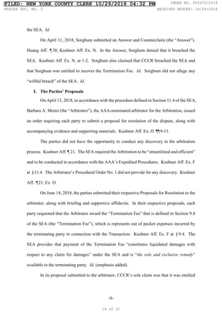 -8-
the SEA. Id.
On April 11, 2018, Sorghum submitted an Answer and Counterclaim (the “Answer”).
Huang Aff. ¶38; Kushner Aff. Ex. N. In the Answer, Sorghum denied that it breached the
SEA. Kushner Aff. Ex. N, at 1-2. Sorghum also claimed that CCCR breached the SEA and
that Sorghum was entitled to recover the Termination Fee. Id. Sorghum did not allege any
“willful breach” of the SEA. Id.
I. The Parties’ Proposals
On April 13, 2018, in accordance with the procedure defined in Section 11.4 of the SEA,
Barbara A. Mentz (the “Arbitrator”), the AAA-nominated arbitrator for the Arbitration, issued
an order requiring each party to submit a proposal for resolution of the dispute, along with
accompanying evidence and supporting materials. Kushner Aff. Ex. O ¶
¶9-11.
The parties did not have the opportunity to conduct any discovery in the arbitration
process. Kushner Aff. ¶ 21. The SEA required the Arbitration to be “streamlined and efficient”
and to be conducted in accordance with the AAA’s Expedited Procedures. Kushner Aff. Ex. F
at §11.4. The Arbitrator’s Procedural Order No. 1 did not provide for any discovery. Kushner
Aff. ¶21, Ex. O.
On June 14, 2018, the parties submitted their respective Proposals for Resolution to the
arbitrator, along with briefing and supportive affidavits. In their respective proposals, each
party requested that the Arbitrator award the “Termination Fee” that is defined in Section 9.4
of the SEA (the “Termination Fee”), which is represents out of pocket expenses incurred by
the terminating party in connection with the Transaction. Kushner Aff. Ex. F at §9.4. The
SEA provides that payment of the Termination Fee “constitutes liquidated damages with
respect to any claim for damages” under the SEA and is “the sole and exclusive remedy”
available to the terminating party. Id. (emphasis added).
In its proposal submitted to the arbitrator, CCCR’s sole claim was that it was entitled
FILED: NEW YORK COUNTY CLERK 10/29/2018 04:32 PM INDEX NO. 655372/2018
NYSCEF DOC. NO. 3 RECEIVED NYSCEF: 10/29/2018
14 of 31
 