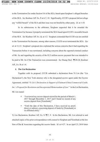 -9-
to the Termination Fee under Section 9.4 of the SEA, based upon Sorghum’s alleged breaches
of the SEA. See Kushner Aff. Ex. P at 6-7, 10. Significantly, CCCR’s proposal did not allege
any “willful breach” of the SEA and that issue was not briefed by either party. Id. at 1-10.
In its submissions to the arbitrator, Sorghum requested that it be awarded the
Termination Fee because it properly terminated the SEA based upon CCCR’s incurable breach
of the SEA. See Kushner Aff. Ex. Q, at 1-2. Sorghum contended that CCCR was not entitled
to the Termination Fee because, among other reasons, CCCR never terminated the SEA. See
id. at 11-12. Sorghum’s proposal also explained the serious concerns that it had regarding the
Transaction before it was terminated, including concerns about the reported criminal conduct
of Mr. Jie and regarding the security of the $3.5 million escrow payment that was intended to
be paid to Mr. Jie if the Transaction was consummated. See Huang Decl. ¶
¶20-24; Kushner
Aff., Ex. R at 1-4.
J. The Lin Declaration
Together with its proposal, CCCR submitted a declaration from Yi Lin (the “Lin
Declaration”), the New York attorney who is the designated escrow agent under the Escrow
Agreement, entitled “Yi Lin’s Declaration in Support of Claimant China Commercial Credit,
Inc.’s Proposal for Resolution and Incorporated Memorandum of Law.” In the Lin Declaration,
Mr. Lin stated:
 “I reviewed my escrow deposit record for the period of March 1,
2017 through December 1, 2017 and I found no record of any
escrow deposit from [Nonobank].”
 “Until the date of this Declaration, I have received no proof,
direct or indirect, concerning deposit of funds by [Nonobank] or
its affiliated entity.”
Yi Lin Declaration, Kushner Aff. Ex. S ¶
¶7, 9. In his Declaration, Mr. Lin referred to and
attached copies of his prior correspondence with counsel to Sorghum and Nonobank at the law
firm of Dai & Associates regarding the escrow funds. Id. at 4-27. In an April 23, 2018 letter
FILED: NEW YORK COUNTY CLERK 10/29/2018 04:32 PM INDEX NO. 655372/2018
NYSCEF DOC. NO. 3 RECEIVED NYSCEF: 10/29/2018
15 of 31
 