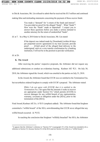-10-
to Dai & Associates, Mr. Lin refused to admit that he received the $3.5 million and continued
making false and misleading statements concerning the payment of those escrow funds:
You made a “demand” for “a return of the funds and interest”.
You provided no proof for the alleged “funds”. What “funds”?
How were the “funds” made or deposited? I expect you to
answer these questions before you make a serious demand to
another attorney for the return of unidentified “funds”.
Id. at 7. In a May 4, 2018 letter to Dai & Associates, Mr. Lin stated:
If the deposit was indeed made by [Nonobank] (within 60 days
per purported escrow agreement) in my trust account, provide
proof . . . .[U]ntil proof of the alleged fund delivery to the
undersigned, such as a wire transfer confirmation by a banking
institution, I will not be in the position to provide verification.
Id. at 26.
K. The Award
After receiving the parties’ respective proposals, the Arbitrator did not request any
additional submissions or conduct an evidentiary hearing. Kushner Aff. ¶21. On July 30,
2018, the Arbitrator signed the Award, which was emailed to the parties on July 31, 2018.
In the Award, the Arbitrator found that CCCR was not entitled to the Termination Fee,
but nevertheless ordered Sorghum to comply with CCCR’s proposal. The Arbitrator stated:
While I do not agree with [CCCR] that it is entitled to the
Termination Fee, I do agree that the amounts it seeks to recover
are appropriate under Section 9.4,3
which permits [CCCR] to
recover damages for any willful breach of any representation,
warranty, covenant or obligation under the [SEA], prior to the
termination of the [SEA].
Final Award, Kushner Aff. Ex. A ¶151 (emphasis added). The Arbitrator found that Sorghum
committed a “willful breach” of the SEA, notwithstanding that CCCR never alleged that any
willful breach occurred. Id. ¶152.
In reaching the conclusion that Sorghum “willfully breached” the SEA, the Arbitrator
3
It appears that the Arbitrator’s reference to “Section 9.4” in paragraph 151 of the Award was intended to be a
reference to Section 9.2, because Section 9.2 of the SEA (and not Section 9.4) refers to a “willful breach.”
FILED: NEW YORK COUNTY CLERK 10/29/2018 04:32 PM INDEX NO. 655372/2018
NYSCEF DOC. NO. 3 RECEIVED NYSCEF: 10/29/2018
16 of 31
 