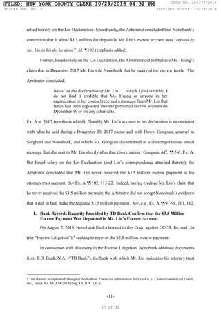 -11-
relied heavily on the Lin Declaration. Specifically, the Arbitrator concluded that Nonobank’s
contention that it wired $3.5 million for deposit in Mr. Lin’s escrow account was “refuted by
Mr. Lin in his declaration.” Id. ¶102 (emphasis added).
Further, based solely on the Lin Declaration, the Arbitrator did not believe Ms. Huang’s
claim that in December 2017 Mr. Lin told Nonobank that he received the escrow funds. The
Arbitrator concluded:
Based on the declaration of Mr. Lin . . . which I find credible, I
do not find it credible that Ms. Huang or anyone in her
organization or her counsel received a message from Mr. Lin that
funds had been deposited into the purported escrow account on
December 19 or on any other date.
Ex. A at ¶107 (emphasis added). Notably Mr. Lin’s account in his declaration is inconsistent
with what he said during a December 20, 2017 phone call with Dawei Gongsun, counsel to
Sorghum and Nonobank, and which Ms. Gongsun documented in a contemporaneous email
message that she sent to Mr. Lin shortly after that conversation. Gongsun Aff. ¶
¶5-6, Ex. A.
But based solely on the Lin Declaration (and Lin’s correspondence attached thereto), the
Arbitrator concluded that Mr. Lin never received the $3.5 million escrow payment in his
attorney trust account. See Ex. A ¶
¶102, 113-22. Indeed, having credited Mr. Lin’s claim that
he never received the $3.5 million payment, the Arbitrator did not accept Nonobank’s evidence
that it did, in fact, make the required $3.5 million payment. See, e.g., Ex. A ¶
¶97-98, 101, 112.
L. Bank Records Recently Provided by TD Bank Confirm that the $3.5 Million
Escrow Payment Was Deposited in Mr. Lin’s Escrow Account
On August 2, 2018, Nonobank filed a lawsuit in this Court against CCCR, Jie, and Lin
(the “Escrow Litigation”),4
seeking to recover the $3.5 million escrow payment.
In connection with discovery in the Escrow Litigation, Nonobank obtained documents
from T.D. Bank, N.A. (“TD Bank”), the bank with which Mr. Lin maintains his attorney trust
4
The lawsuit is captioned Shanghai NoNoBank Financial Information Service Co. v. China Commercial Credit,
Inc., Index No. 653834/2018 (Sup. Ct. N.Y. Cty.).
FILED: NEW YORK COUNTY CLERK 10/29/2018 04:32 PM INDEX NO. 655372/2018
NYSCEF DOC. NO. 3 RECEIVED NYSCEF: 10/29/2018
17 of 31
 