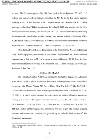 -12-
account. The documents produced by TD Bank confirm that on December 20, 2017, $3.5
million was transferred from accounts controlled by Mr. Jie to the Lin escrow account,
precisely as Mr. Lin had indicated to Ms. Gongsun on that day. Kushner Aff. Ex. T (bank
statement produced by TD Bank showing two December 20, 2017 wire transfers into Mr. Lin’s
attorney trust account, totaling $3.5 million); id. Ex. U (TD Bank wire transfer report showing
the same two wire transfers into Mr. Lin’s attorney trust account, totaling $3.5 million); id. Ex.
V (Business Records Affidavit provided by TD Bank which authenticates the bank statements
and wire transfer reports produced by TD Bank); Gongsun Aff. ¶
¶5-6, Ex. A.
At no time did CCCR or Mr. Lin disclose to the Arbitrator that Mr. Lin had received
this $3.5 million payment; they instead concealed the fact that Nonobank’s $3.5 million escrow
payment was, in fact, sent to Mr. Lin’s escrow account on December 20, 2017, as Sorghum
and Nonobank recently discovered in the documents that TD Bank produced just weeks ago.
Kushner Aff. Exs. T-V, ¶22.
LEGAL STANDARD
The Federal Arbitration Act (“FAA”) applies to this Petition because the Arbitration
arises out of the SEA, which evidences a Transaction involving interstate and international
commerce. See Morgan Stanley DW Inc. v. Afridi, 13 A.D.3d 248, 249 (1st Dep’t 2004)
(“Judicial review of the award in this matter is governed by the Federal Arbitration Act (FAA)
(9 USC § 1 et seq.), which mandates the enforcement of written arbitration agreements
relating to transactions affecting interstate commerce.”); see also Allied-Bruce Terminix Cos.,
Inc. v. Dobson, 513 U.S. 265, 273-74 (1995); Shaw Grp. Inc. v. Triplefine Int'l Corp., 322 F.3d
115, 120 (2d Cir. 2003) (“Because this [arbitration] provision is part of a contract affecting
interstate and international commerce, it is governed by the Federal Arbitration Act.”).5
The
FAA authorizes vacatur:
5
The Arbitrator’s Procedural Order Number 1 provides that the Arbitration is governed by the FAA. Kushner
Aff., Ex. O ¶2.
FILED: NEW YORK COUNTY CLERK 10/29/2018 04:32 PM INDEX NO. 655372/2018
NYSCEF DOC. NO. 3 RECEIVED NYSCEF: 10/29/2018
18 of 31
 