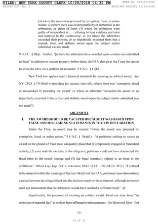 -13-
(1) where the award was procured by corruption, fraud, or undue
means; (2) where there was evident partiality or corruption in the
arbitrators, or either of them; (3) where the arbitrators were
guilty of misconduct in . . . refusing to hear evidence pertinent
and material to the controversy; or (4) where the arbitrators
exceeded their powers, or so imperfectly executed them that a
mutual, final, and definite award upon the subject matter
submitted was not made.
9 U.S.C. §10(a). Further, “[w]here the arbitrators have awarded upon a matter not submitted
to them” in addition to matters properly before them, the FAA also gives the Court the option
to strike the ultra vires portions of an award. 9 U.S.C. §11(b).
New York law applies nearly identical standards for vacating an arbitral award. See
NY CPLR §7511(b)(1) (providing for vacatur, inter alia, where there was “corruption, fraud
or misconduct in procuring the award” or where an arbitrator “exceeded his power or so
imperfectly executed it that a final and definite award upon the subject matter submitted was
not made”).
ARGUMENT
I. THE AWARD SHOULD BE VACATED BECAUSE IT WAS BASED UPON
FALSE AND MISLEADING STATEMENTS IN THE LIN DECLARATION
Under the FAA, an award may be vacated “where the award was procured by
corruption, fraud, or undue means.” 9 U.S.C. § 10(a)(1). “A petitioner seeking to vacate an
award on the ground of fraud must adequately plead that (1) respondent engaged in fraudulent
activity; (2) even with the exercise of due diligence, petitioner could not have discovered the
fraud prior to the award issuing; and (3) the fraud materially related to an issue in the
arbitration.” Odeon Cap. Grp. LLC v. Ackerman, 864 F.3d 191, 196 (2d Cir. 2017). “For fraud
to be material within the meaning of Section 10(a)(1) of the FAA, petitioner must demonstrate
a nexus between the alleged fraud and the decision made by the arbitrators, although petitioner
need not demonstrate that the arbitrators would have reached a different result.” Id.
Significantly, for purposes of vacating an arbitral award, fraud can arise from “an
omission of material fact” as well as from affirmative misstatements. See Biotronik Mess-Und
FILED: NEW YORK COUNTY CLERK 10/29/2018 04:32 PM INDEX NO. 655372/2018
NYSCEF DOC. NO. 3 RECEIVED NYSCEF: 10/29/2018
19 of 31
 