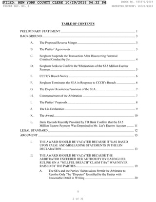 i
TABLE OF CONTENTS
PRELIMINARY STATEMENT.................................................................................................. 1
BACKGROUND.......................................................................................................................... 3
A. The Proposed Reverse Merger............................................................................ 3
B. The Parties’ Agreements..................................................................................... 3
C. Sorghum Suspends the Transaction After Discovering Potential
Criminal Conduct by Jie ..................................................................................... 4
D. Sorghum Seeks to Confirm the Whereabouts of the $3.5 Million Escrow
Payment............................................................................................................... 5
E. CCCR’s Breach Notice ....................................................................................... 6
F. Sorghum Terminates the SEA in Response to CCCR’s Breach ......................... 6
G. The Dispute Resolution Provision of the SEA.................................................... 7
H. Commencement of the Arbitration ..................................................................... 7
I. The Parties’ Proposals......................................................................................... 8
J. The Lin Declaration ............................................................................................ 9
K. The Award......................................................................................................... 10
L. Bank Records Recently Provided by TD Bank Confirm that the $3.5
Million Escrow Payment Was Deposited in Mr. Lin’s Escrow Account ......... 11
LEGAL STANDARD ................................................................................................................ 12
ARGUMENT ............................................................................................................................. 13
I. THE AWARD SHOULD BE VACATED BECAUSE IT WAS BASED
UPON FALSE AND MISLEADING STATEMENTS IN THE LIN
DECLARATION .............................................................................................. 13
II. THE AWARD SHOULD BE VACATED BECAUSE THE
ARBITRATOR EXCEEDED HER AUTHORITY BY BASING HER
RULING ON A “WILLFUL BREACH” CLAIM THAT WAS NEVER
RAISED BY THE PARTIES............................................................................ 19
A. The SEA and the Parties’ Submissions Permit the Arbitrator to
Resolve Only The “Disputes” Identified by the Parties with
Reasonable Detail in Writing ................................................................ 20
FILED: NEW YORK COUNTY CLERK 10/29/2018 04:32 PM INDEX NO. 655372/2018
NYSCEF DOC. NO. 3 RECEIVED NYSCEF: 10/29/2018
2 of 31
 