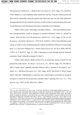 -14-
Therapiegeraete GmbH & Co. v. Medford Med. Instrument Co., 415 F. Supp. 133, 138 (D.N.J.
1976). Indeed, it is well established under federal law and New York law (which governs the
SEA and the relationship among the parties) that fraud may arise not only from affirmative
misrepresentations but also material omissions as well as selective and misleading disclosures,
if such disclosures omit information necessary to make them not misleading.6
Indeed, where a party “knowingly conceal[s] evidence . . . from [an] arbitration panel,
such misrepresentation would be analogous to perjured testimony” which is a ground for
vacatur. Biotronik Mess-Und Therapiegeraete GmbH & Co., 415 F. Supp. at 138; see also
Karppinen v. Karl Kiefer Machine Co., 187 F.2d 32, 34 (2d Cir. 1951) (“[A]n arbitration award
may be set aside in a case of material perjured evidence furnished the arbitrators by a prevailing
party.”); A. Halcoussis Shipping Ltd. v. Golden Eagle Liberia Ltd., No. 88-cv-4500, 1989 WL
115941, at *3 (S.D.N.Y. Sept. 27, 1989) (“obtaining an award through perjured testimony
constitutes ‘fraud’ within the meaning of § 10(a).”).
Further, under Section 10(a)(1) of the FAA, an award may also be vacated if it was
procured by undue means. See Bauer v. Carty & Co., Inc., 246 Fed. Appx. 375, 378 (6th Cir.
2007) (“undue means” generally describes behavior that is “immoral if not illegal”); Nat’l
Indem. Co. v. IRB Brasil Resseguros S.A., 164 F. Supp. 3d 457, 484 (S.D.N.Y. 2016) (“undue
means” describes “underhanded or conniving ways of procuring an award that are similar to
corruption or fraud, but do not precisely constitute either”) (quoting Nat’l Cas. Co. v. First
State Ins. Grp., 430 F.3d 492, 499 (1st Cir. 2005)).
6
See, e.g., In re Time Warner Inc. Secs. Litig., 9 F.3d 259, 268 (2d Cir. 1993) (under federal securities law, “a
duty to disclose arises when disclosure is necessary to make prior statements not misleading”); Brass v. Am. Film
Techs., 987 F.2d 142, 150 (2d Cir. 1993) (under New York law, a duty to speak arises where a party “has made a
partial or ambiguous statement, on the theory that once a party has undertaken to mention a relevant fact to the
other party it cannot give only half of the truth”); Stolow v. Greg Manning Auctions Inc., 258 F. Supp. 2d 236,
248 (S.D.N.Y. 2003) (duty to disclose arises “when one party makes a partial or incomplete statement that requires
clarification”); Junius Construction Co. v. Cohen, 257 N.Y. 393, 399 (1931) (seller “could not fairly stop halfway”
and “suppress the existence” of the material fact that would cut against the representations the seller made);
Connaughton v. Chipotle Mexican Grill, Inc., 29 N.Y.3d 137, 142 (2017) (fraud under New York law requires a
plaintiff to show, inter alia, “a misrepresentation or a material omission of fact”).
FILED: NEW YORK COUNTY CLERK 10/29/2018 04:32 PM INDEX NO. 655372/2018
NYSCEF DOC. NO. 3 RECEIVED NYSCEF: 10/29/2018
20 of 31
 
