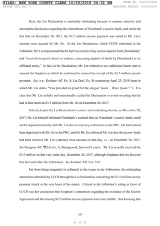 -15-
Here, the Lin Declaration is materially misleading because it contains selective and
incomplete disclosures regarding the whereabouts of Nonobank’s escrow funds, and omits the
fact that on December 20, 2017, the $3.5 million escrow payment was wired to Mr. Lin’s
attorney trust account by Mr. Jie. In the Lin Declaration, which CCCR submitted to the
Arbitrator, Mr. Lin represented that he had “no record of any escrow deposit from [Nonobank]”
and “received no proof, direct or indirect, concerning deposit of funds by [Nonobank] or its
affiliated entity.” In fact, in his Declaration, Mr. Lin referred to two additional letters sent to
counsel for Sorghum in which he continued to conceal his receipt of the $3.5 million escrow
payment. See, e.g., Kushner Aff. Ex. S, Lin Decl. Ex. B (containing April 23, 2018 letter in
which Mr. Lin states, “You provided no proof for the alleged ‘funds’. What ‘funds’?”). It is
clear that Mr. Lin artfully and intentionally crafted his Declaration to avoid revealing that he
had in fact received $3.5 million from Mr. Jie on December 20, 2017.
Indeed, despite the Lin Declaration’s evasive and misleading denials, on December 20,
2017, Mr. Lin himself informed Nonobank’s counsel that (a) Nonobank’s escrow funds could
not be deposited directly with Mr. Lin due to currency restrictions in the PRC, but had instead
been deposited with Mr. Jie in the PRC, and (b) Mr. Jie informed Mr. Lin that the escrow funds
had been wired to Mr. Lin’s attorney trust account on that day, i.e., on December 20, 2017.
See Gongsun Aff. ¶
¶5-6, Ex. A; Background, Section D, supra. Mr. Lin actually received the
$3.5 million on that very same day, December 20, 2017, although Sorghum did not discover
this fact until after the Arbitration. See Kushner Aff. Exs. T-U.
Far from being tangential or collateral to the issues in the Arbitration, the misleading
statements submitted by CCCR through the Lin Declaration concerning the $3.5 million escrow
payment struck at the very heart of the matter. Critical to the Arbitrator’s ruling in favor of
CCCR was her conclusion that Sorghum’s contentions regarding the existence of the Escrow
Agreement and the missing $3.5 million escrow payment were not credible. Not knowing that
FILED: NEW YORK COUNTY CLERK 10/29/2018 04:32 PM INDEX NO. 655372/2018
NYSCEF DOC. NO. 3 RECEIVED NYSCEF: 10/29/2018
21 of 31
 