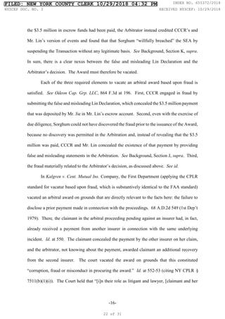 -16-
the $3.5 million in escrow funds had been paid, the Arbitrator instead credited CCCR’s and
Mr. Lin’s version of events and found that that Sorghum “willfully breached” the SEA by
suspending the Transaction without any legitimate basis. See Background, Section K, supra.
In sum, there is a clear nexus between the false and misleading Lin Declaration and the
Arbitrator’s decision. The Award must therefore be vacated.
Each of the three required elements to vacate an arbitral award based upon fraud is
satisfied. See Odeon Cap. Grp. LLC, 864 F.3d at 196. First, CCCR engaged in fraud by
submitting the false and misleading Lin Declaration, which concealed the $3.5 million payment
that was deposited by Mr. Jie in Mr. Lin’s escrow account. Second, even with the exercise of
due diligence, Sorghum could not have discovered the fraud prior to the issuance of the Award,
because no discovery was permitted in the Arbitration and, instead of revealing that the $3.5
million was paid, CCCR and Mr. Lin concealed the existence of that payment by providing
false and misleading statements in the Arbitration. See Background, Section J, supra. Third,
the fraud materially related to the Arbitrator’s decision, as discussed above. See id.
In Kalgren v. Cent. Mutual Ins. Company, the First Department (applying the CPLR
standard for vacatur based upon fraud, which is substantively identical to the FAA standard)
vacated an arbitral award on grounds that are directly relevant to the facts here: the failure to
disclose a prior payment made in connection with the proceedings. 68 A.D.2d 549 (1st Dep’t
1979). There, the claimant in the arbitral proceeding pending against an insurer had, in fact,
already received a payment from another insurer in connection with the same underlying
incident. Id. at 550. The claimant concealed the payment by the other insurer on her claim,
and the arbitrator, not knowing about the payment, awarded claimant an additional recovery
from the second insurer. The court vacated the award on grounds that this constituted
“corruption, fraud or misconduct in procuring the award.” Id. at 552-53 (citing NY CPLR §
7511(b)(1)(i)). The Court held that “[i]n their role as litigant and lawyer, [claimant and her
FILED: NEW YORK COUNTY CLERK 10/29/2018 04:32 PM INDEX NO. 655372/2018
NYSCEF DOC. NO. 3 RECEIVED NYSCEF: 10/29/2018
22 of 31
 