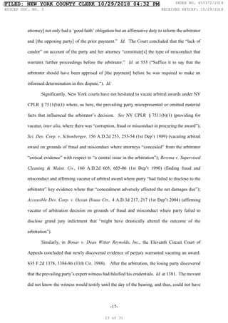 -17-
attorney] not only had a ‘good faith’ obligation but an affirmative duty to inform the arbitrator
and [the opposing party] of the prior payment.” Id. The Court concluded that the “lack of
candor” on account of the party and her attorney “constitute[s] the type of misconduct that
warrants further proceedings before the arbitrator.” Id. at 553 (“Suffice it to say that the
arbitrator should have been apprised of [the payment] before he was required to make an
informed determination in this dispute.”). Id.
Significantly, New York courts have not hesitated to vacate arbitral awards under NY
CPLR §7511(b)(1) where, as here, the prevailing party misrepresented or omitted material
facts that influenced the arbitrator’s decision. See NY CPLR §7511(b)(1) (providing for
vacatur, inter alia, where there was “corruption, fraud or misconduct in procuring the award”);
Sci. Dev. Corp. v. Schonberger, 156 A.D.2d 253, 253-54 (1st Dep’t 1989) (vacating arbitral
award on grounds of fraud and misconduct where attorneys “concealed” from the arbitrator
“critical evidence” with respect to “a central issue in the arbitration”); Bevona v. Supervised
Cleaning & Maint. Co., 160 A.D.2d 605, 605-06 (1st Dep’t 1990) (finding fraud and
misconduct and affirming vacatur of arbitral award where party “had failed to disclose to the
arbitrator” key evidence where that “concealment adversely affected the net damages due”);
Accessible Dev. Corp. v. Ocean House Ctr., 4 A.D.3d 217, 217 (1st Dep’t 2004) (affirming
vacatur of arbitration decision on grounds of fraud and misconduct where party failed to
disclose grand jury indictment that “might have drastically altered the outcome of the
arbitration”).
Similarly, in Bonar v. Dean Witter Reynolds, Inc., the Eleventh Circuit Court of
Appeals concluded that newly discovered evidence of perjury warranted vacating an award.
835 F.2d 1378, 1384-86 (11th Cir. 1988). After the arbitration, the losing party discovered
that the prevailing party’s expert witness had falsified his credentials. Id. at 1381. The movant
did not know the witness would testify until the day of the hearing, and thus, could not have
FILED: NEW YORK COUNTY CLERK 10/29/2018 04:32 PM INDEX NO. 655372/2018
NYSCEF DOC. NO. 3 RECEIVED NYSCEF: 10/29/2018
23 of 31
 