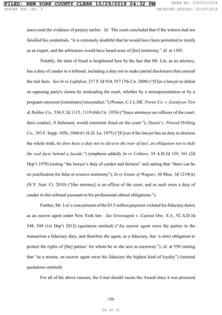 -18-
uncovered the evidence of perjury earlier. Id. The court concluded that if the witness had not
falsified his credentials, “it is extremely doubtful that he would have been permitted to testify
as an expert, and the arbitrators would have heard none of [his] testimony.” Id. at 1385.
Notably, the taint of fraud is heightened here by the fact that Mr. Lin, as an attorney,
has a duty of candor to a tribunal, including a duty not to make partial disclosures that conceal
the real facts. See In re Lightfoot, 217 F.3d 914, 917 (7th Cir. 2000) (“[F]or a lawyer to defeat
an opposing party's claims by misleading the court, whether by a misrepresentation or by a
pregnant omission [constitutes] misconduct.”) (Posner, C.J.); HK. Porter Co. v. Goodyear Tire
& Rubber Co., 536 F.2d 1115, 1119 (6th Cir. 1976) (“Since attorneys are officers of the court,
their conduct, if dishonest, would constitute fraud on the court.”); Daniel v. Penrod Drilling
Co., 393 F. Supp. 1056, 1060-61 (E.D. La. 1975) (“[E]ven if the lawyer has no duty to disclose
the whole truth, he does have a duty not to deceive the trier of fact, an obligation not to hide
the real facts behind a facade.”) (emphasis added); In re Ushkow, 34 A.D.2d 159, 161 (2d
Dep’t 1970) (noting “the lawyer’s duty of candor and fairness” and stating that “there can be
no justification for false or evasive testimony”); In re Estate of Wagner, 36 Misc. 3d 1219(A)
(N.Y. Surr. Ct. 2010) (“[the attorney] is an officer of the court, and as such owes a duty of
candor to this tribunal pursuant to his professional ethical obligations.”).
Further, Mr. Lin’s concealment of the $3.5 million payment violated his fiduciary duties
as an escrow agent under New York law. See Greenapple v. Capital One, N.A., 92 A.D.3d
548, 549 (1st Dep’t 2012) (quotation omitted) (“An escrow agent owes the parties to the
transaction a fiduciary duty, and therefore the agent, as a fiduciary, has ‘a strict obligation to
protect the rights of [the] parties’ for whom he or she acts as escrowee.”); id. at 550 (stating
that “as a trustee, an escrow agent owes his fiduciary the highest kind of loyalty”) (internal
quotations omitted).
For all of the above reasons, the Court should vacate the Award since it was procured
FILED: NEW YORK COUNTY CLERK 10/29/2018 04:32 PM INDEX NO. 655372/2018
NYSCEF DOC. NO. 3 RECEIVED NYSCEF: 10/29/2018
24 of 31
 