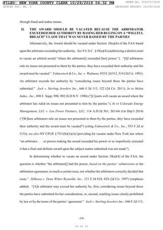 -19-
through fraud and undue means.
II. THE AWARD SHOULD BE VACATED BECAUSE THE ARBITRATOR
EXCEEDED HER AUTHORITY BY BASING HER RULING ON A “WILLFUL
BREACH” CLAIM THAT WAS NEVER RAISED BY THE PARTIES
Alternatively, the Award should be vacated under Section 10(a)(4) of the FAA based
upon the arbitrator exceeding her authority. See 9 U.S.C. §10(a)(4) (authorizing a district court
to vacate an arbitral award “where the arbitrator[] exceeded [her] power.”). “[I]f arbitrators
rule on issues not presented to them by the parties, they have exceeded their authority and the
award must be vacated.” Fahnestock & Co., Inc. v. Waltman, 935 F.2d 512, 514 (2d Cir. 1991).
An arbitrator exceeds her authority by “considering issues beyond those the parties have
submitted.” Jock v. Sterling Jewelers Inc., 646 F.3d 113, 122 (2d Cir. 2011); In re Melun
Indus., Inc., 898 F. Supp. 990, 992 (S.D.N.Y. 1990) (“[C]ourts will vacate an award where the
arbitrator has ruled on issues not presented to him by the parties.”); In re Colorado Energy
Management, LLC v. Lea Power Partners, LLC, 114 A.D.3d 561, 563-64 (1st Dep’t 2014)
(“[W]here arbitrators rule on issues not presented to them by the parties, they have exceeded
their authority and the award must be vacated”) (citing Fahnestock & Co., Inc., 935 F.2d at
515)); see also NY CPLR §7511(b)(1)(iii) (providing for vacatur under New York law where
“an arbitrator . . . or person making the award exceeded his power or so imperfectly executed
it that a final and definite award upon the subject matter submitted was not made”).
In determining whether to vacate an award under Section 10(a)(4) of the FAA, the
question is whether “the arbitrator[] had the power, based on the parties’ submissions or the
arbitration agreement, to reach a certain issue, not whether the arbitrators correctly decided that
issue.” DiRussa v. Dean Witter Reynolds, Inc., 121 F.3d 818, 824 (2d Cir. 1997) (emphasis
added). “[A]n arbitrator may exceed her authority by, first, considering issues beyond those
the parties have submitted for her consideration, or, second, reaching issues clearly prohibited
by law or by the terms of the parties’ agreement.” Jock v. Sterling Jewelers Inc., 646 F.3d 113,
FILED: NEW YORK COUNTY CLERK 10/29/2018 04:32 PM INDEX NO. 655372/2018
NYSCEF DOC. NO. 3 RECEIVED NYSCEF: 10/29/2018
25 of 31
 