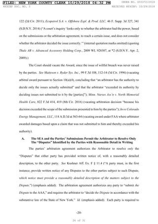 -20-
122 (2d Cir. 2011); Ecopetrol S.A. v. Offshore Expl. & Prod. LLC, 46 F. Supp. 3d 327, 341
(S.D.N.Y. 2014) (“A court’s inquiry ‘looks only to whether the arbitrator had the power, based
on the submissions or the arbitration agreement, to reach a certain issue, and does not consider
whether the arbitrator decided the issue correctly.’” (internal quotation marks omitted) (quoting
Thule AB v. Advanced Accessory Holding Corp., 2009 WL 928307, at *2 (S.D.N.Y. Apr. 2,
2009).)
The Court should vacate the Award, since the issue of willful breach was never raised
by the parties. See Matteson v. Ryder Sys. Inc., 99 F.3d 108, 112-14 (3d Cir. 1996) (vacating
arbitral award pursuant to Section 10(a)(4), concluding that “an arbitrator has the authority to
decide only the issues actually submitted” and that the arbitrator “exceeded its authority by
deciding issues not submitted to it by the [parties]”); Minn. Nurses Ass’n v. North Memorial
Health Care, 822 F.3d 414, 419 (8th Cir. 2016) (vacating arbitration decision “because his
decision exceeded the scope of the submission presented to him by the parties”); In re Colorado
Energy Management, LLC, 114 A.D.3d at 563-64 (vacating award under FAA where arbitrator
awarded damages based upon a claim that was not submitted to him and thereby exceeded his
authority).
A. The SEA and the Parties’ Submissions Permit the Arbitrator to Resolve Only
The “Disputes” Identified by the Parties with Reasonable Detail in Writing
The parties’ arbitration agreement authorizes the Arbitrator to resolve only the
“Disputes” that either party has provided written notice of, with a reasonably detailed
description, to the other party. See Kushner Aff. Ex. F § 11.4 (“A party must, in the first
instance, provide written notice of any Disputes to the other parties subject to such Dispute,
which notice must provide a reasonably detailed description of the matters subject to the
Dispute.”) (emphasis added). The arbitration agreement authorizes any party to “submit the
Dispute to the AAA,” and requires the arbitrator to “decide the Dispute in accordance with the
substantive law of the State of New York.” Id. (emphasis added). Each party is required to
FILED: NEW YORK COUNTY CLERK 10/29/2018 04:32 PM INDEX NO. 655372/2018
NYSCEF DOC. NO. 3 RECEIVED NYSCEF: 10/29/2018
26 of 31
 