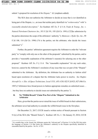 -21-
submit “a proposal for resolution of the Dispute.” Id. (emphasis added).
The SEA does not authorize the Arbitrator to decide an issue that is not identified as
being part of the Dispute, i.e., an issue that neither party identified via “written notice” with “a
reasonably detailed description.” See Kushner Aff. Ex. F §11.4; Trade & Transp., Inc. v.
Natural Petroleum Charterers Inc., 931 F.2d 191, 195 (2d Cir. 1991) (“[T]he submission by
the parties determines the scope of the arbitrators’ authority.”); Matteson v. Ryder Sys. Inc., 99
F.3d 108, 114 (3d Cir. 1996) (“It is the parties, not the arbitrator, who decide the issues
submitted.”).7
Further, the parties’ arbitration agreement requires the Arbitrator to order the “relevant
party” to “comply with only one or the other of the proposals” submitted by the parties, and to
provide a “reasonable explanation of the arbitrator’s reason(s) for selecting one or the other
proposal.” Kushner Aff. Ex. F § 11.4. The “reasonable explanation” for any such order,
however, cannot be the Arbitrator’s resolution of any issue that was not part of the “Dispute”
submitted to the Arbitrator. By definition, the Arbitrator has no authority to fashion relief
based upon resolution of a dispute that the Arbitrator lacks power to resolve. See Hughes
Aircraft Co. v. Elec. & Space Technicians, Local 1553, AFL-CIO, 822 F.2d 823, 827 (9th Cir.
1987) (“Arbitrators have broad powers to fashion appropriate remedies on submitted issues . .
. but they have no authority to decide issues not submitted by the parties.”).
B. No “Willful Breach” Claim Was Part of the “Dispute” Submitted to the
Arbitrator
Here, given that the parties never raised the issue of willful breach in their submissions,
the arbitrator never had authority to consider the willful breach issue in the first place.
On December 21, 2017, CCCR issued a written notice of breach pursuant to Section
9.1(e) of the SEA (the “Breach Notice”). Kushner Aff. Ex. I. On January 25, 2018, CCCR
7
It is notable that, in the Award, the Arbitrator quotes the “relevant part” of Section 11.4 of the SEA but omits
the language of Section 11.4 that limits the Arbitrator’s authority to the Dispute specifically identified in
reasonable detail by the parties. See Ex. A ¶31.
FILED: NEW YORK COUNTY CLERK 10/29/2018 04:32 PM INDEX NO. 655372/2018
NYSCEF DOC. NO. 3 RECEIVED NYSCEF: 10/29/2018
27 of 31
 