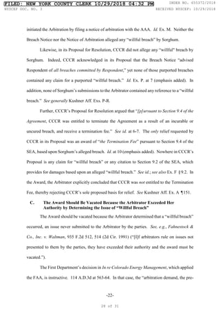 -22-
initiated the Arbitration by filing a notice of arbitration with the AAA. Id. Ex. M. Neither the
Breach Notice nor the Notice of Arbitration alleged any “willful breach” by Sorghum.
Likewise, in its Proposal for Resolution, CCCR did not allege any “willful" breach by
Sorghum. Indeed, CCCR acknowledged in its Proposal that the Breach Notice “advised
Respondent of all breaches committed by Respondent,” yet none of those purported breaches
contained any claim for a purported “willful breach.” Id. Ex. P. at 7 (emphasis added). In
addition, none of Sorghum’s submissions to the Arbitrator contained any reference to a “willful
breach.” See generally Kushner Aff. Exs. P-R.
Further, CCCR’s Proposal for Resolution argued that “[p]ursuant to Section 9.4 of the
Agreement, CCCR was entitled to terminate the Agreement as a result of an incurable or
uncured breach, and receive a termination fee.” See id. at 6-7. The only relief requested by
CCCR in its Proposal was an award of “the Termination Fee” pursuant to Section 9.4 of the
SEA, based upon Sorghum’s alleged breach. Id. at 10 (emphasis added). Nowhere in CCCR’s
Proposal is any claim for “willful breach” or any citation to Section 9.2 of the SEA, which
provides for damages based upon an alleged “willful breach.” See id.; see also Ex. F §9.2. In
the Award, the Arbitrator explicitly concluded that CCCR was not entitled to the Termination
Fee, thereby rejecting CCCR’s sole proposed basis for relief. See Kushner Aff. Ex. A ¶151.
C. The Award Should Be Vacated Because the Arbitrator Exceeded Her
Authority by Determining the Issue of “Willful Breach”
The Award should be vacated because the Arbitrator determined that a “willful breach”
occurred, an issue never submitted to the Arbitrator by the parties. See, e.g., Fahnestock &
Co., Inc. v. Waltman, 935 F.2d 512, 514 (2d Cir. 1991) (“[I]f arbitrators rule on issues not
presented to them by the parties, they have exceeded their authority and the award must be
vacated.”).
The First Department’s decision in In re Colorado Energy Management, which applied
the FAA, is instructive. 114 A.D.3d at 563-64. In that case, the “arbitration demand, the pre-
FILED: NEW YORK COUNTY CLERK 10/29/2018 04:32 PM INDEX NO. 655372/2018
NYSCEF DOC. NO. 3 RECEIVED NYSCEF: 10/29/2018
28 of 31
 