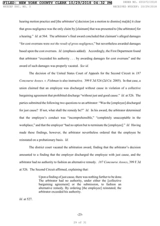 -23-
hearing motion practice and [the arbitrator’s] decision [on a motion to dismiss] ma[de] it clear
that gross negligence was the only claim by [claimant] that was presented to [the arbitrator] for
a hearing.” Id. at 564. The arbitrator’s final award concluded that claimant’s alleged damages
“for cost overruns were not the result of gross negligence,” but nevertheless awarded damages
based upon the cost overruns. Id. (emphasis added). Accordingly, the First Department found
that arbitrator “exceeded his authority . . . by awarding damages for cost overruns” and the
award of such damages was properly vacated. See id.
The decision of the United States Court of Appeals for the Second Circuit in 187
Concourse Assocs. v. Fishman is also instructive. 399 F.3d 524 (2d Cir. 2005). In that case, a
union claimed that an employee was discharged without cause in violation of a collective
bargaining agreement that prohibited discharge “without just and good cause.” Id. at 526. The
parties submitted the following two questions to an arbitrator: “Was the [employee] discharged
for just cause? If not, what shall the remedy be?” Id. In his award, the arbitrator determined
that the employee’s conduct was “incomprehensible,” “completely unacceptable in the
workplace,” and that the employer “had no option but to terminate the [employee].” Id. Having
made these findings, however, the arbitrator nevertheless ordered that the employee be
reinstated on a probationary basis. Id.
The district court vacated the arbitration award, finding that the arbitrator’s decision
amounted to a finding that the employer discharged the employee with just cause, and the
arbitrator had no authority to fashion an alternative remedy. 187 Concourse Assocs, 399 F.3d
at 526. The Second Circuit affirmed, explaining that:
Upon a finding of just cause, there was nothing further to be done.
The arbitrator had no authority, under either the [collective
bargaining agreement] or the submission, to fashion an
alternative remedy. By ordering [the employee] reinstated, the
arbitrator exceeded his authority.
Id. at 527.
FILED: NEW YORK COUNTY CLERK 10/29/2018 04:32 PM INDEX NO. 655372/2018
NYSCEF DOC. NO. 3 RECEIVED NYSCEF: 10/29/2018
29 of 31
 