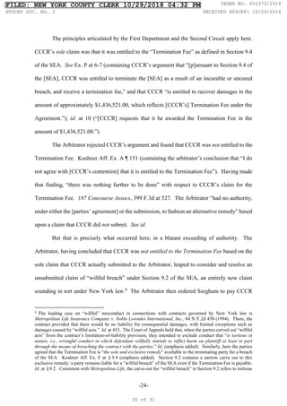 -24-
The principles articulated by the First Department and the Second Circuit apply here.
CCCR’s sole claim was that it was entitled to the “Termination Fee” as defined in Section 9.4
of the SEA. See Ex. P at 6-7 (containing CCCR’s argument that “[p]ursuant to Section 9.4 of
the [SEA], CCCR was entitled to terminate the [SEA] as a result of an incurable or uncured
breach, and receive a termination fee,” and that CCCR “is entitled to recover damages in the
amount of approximately $1,436,521.00, which reflects [CCCR’s] Termination Fee under the
Agreement.”); id. at 10 (“[CCCR] requests that it be awarded the Termination Fee in the
amount of $1,436,521.00.”).
The Arbitrator rejected CCCR’s argument and found that CCCR was not entitled to the
Termination Fee. Kushner Aff. Ex. A ¶ 151 (containing the arbitrator’s conclusion that “I do
not agree with [CCCR’s contention] that it is entitled to the Termination Fee”). Having made
that finding, “there was nothing further to be done” with respect to CCCR’s claim for the
Termination Fee. 187 Concourse Assocs, 399 F.3d at 527. The Arbitrator “had no authority,
under either the [parties’ agreement] or the submission, to fashion an alternative remedy” based
upon a claim that CCCR did not submit. See id.
But that is precisely what occurred here, in a blatant exceeding of authority. The
Arbitrator, having concluded that CCCR was not entitled to the Termination Fee based on the
sole claim that CCCR actually submitted to the Arbitrator, leaped to consider and resolve an
unsubmitted claim of “willful breach” under Section 9.2 of the SEA, an entirely new claim
sounding in tort under New York law.8
The Arbitrator then ordered Sorghum to pay CCCR
8
The leading case on “willful” misconduct in connections with contracts governed by New York law is
Metropolitan Life Insurance Company v. Noble Lowndes International, Inc., 84 N.Y.2d 430 (1994). There, the
contract provided that there would be no liability for consequential damages, with limited exceptions such as
damages caused by “willful acts.” Id. at 433. The Court of Appeals held that, when the parties carved out “willful
acts” from the contract’s limitation-of-liability provision, they intended to exclude conduct that “is tortious in
nature, i.e., wrongful conduct in which defendant willfully intends to inflict harm on plaintiff at least in part
through the means of breaching the contract with the parties.” Id. (emphasis added). Similarly, here the parties
agreed that the Termination Fee is “the sole and exclusive remedy” available to the terminating party for a breach
of the SEA. Kushner Aff. Ex. F at §9.4 (emphasis added). Section 9.2 contains a narrow carve out to this
exclusive remedy: a party remains liable for a “willful breach” of the SEA even if the Termination Fee is payable.
Id. at §9.2. Consistent with Metropolitan Life, the carve-out for “willful breach” in Section 9.2 refers to tortious
FILED: NEW YORK COUNTY CLERK 10/29/2018 04:32 PM INDEX NO. 655372/2018
NYSCEF DOC. NO. 3 RECEIVED NYSCEF: 10/29/2018
30 of 31
 