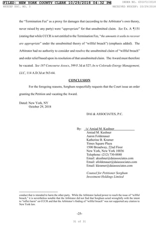 -25-
the “Termination Fee” as a proxy for damages that (according to the Arbitrator’s own theory,
never raised by any party) were “appropriate” for that unsubmitted claim. See Ex. A ¶151
(stating that while CCCR is not entitled to the Termination Fee, “the amounts it seeks to recover
are appropriate” under the unsubmitted theory of “willful breach”) (emphasis added). The
Arbitrator had no authority to consider and resolve the unsubmitted claim of “willful breach”
and order relief based upon its resolution of that unsubmitted claim. The Award must therefore
be vacated. See 187 Concourse Assocs, 399 F.3d at 527; In re Colorado Energy Management,
LLC, 114 A.D.3d at 563-64.
CONCLUSION
For the foregoing reasons, Sorghum respectfully requests that the Court issue an order
granting the Petition and vacating the Award.
Dated: New York, NY
October 29, 2018
DAI & ASSOCIATES, P.C.
By: /s/ Amiad M. Kushner
Amiad M. Kushner
Aaron Foldenauer
Katherine B. Kramer
Times Square Plaza
1500 Broadway, 22nd Floor
New York, New York 10036
Telephone: (212) 730-8880
Email: akushner@daiassociates.com
Email: afoldenauer@daiassociates.com
Email: kkramer@daiassociates.com
Counsel for Petitioner Sorghum
Investment Holdings Limited
conduct that is intended to harm the other party. While the Arbitrator lacked power to reach the issue of “willful
breach,” it is nevertheless notable that the Arbitrator did not find that Sorghum acted wrongfully with the intent
to “inflict harm” on CCCR and that the Arbitrator’s finding of “willful breach” was not supported any citation to
New York law.
FILED: NEW YORK COUNTY CLERK 10/29/2018 04:32 PM INDEX NO. 655372/2018
NYSCEF DOC. NO. 3 RECEIVED NYSCEF: 10/29/2018
31 of 31
 