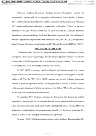Petitioner Sorghum Investment Holdings Limited (“Sorghum”) submits this
memorandum, together with the accompanying Affirmation of Amiad Kushner (“Kushner
Aff.”) and the exhibits attached thereto, and the Affirmation of Dawei Gongsun (“Gongsun
Aff.”) and the exhibit attached thereto, in support of its petition (the “Petition”) to vacate an
arbitration award (the “Award”) dated July 30, 2018 issued by the American Arbitration
Association’s International Centre for Dispute Resolution in an arbitration (the “Arbitration”)
between Sorghum and Respondent China Commercial Credit, Inc. (“CCCR”) arising out of a
Share Exchange Agreement among Sorghum and CCCR, dated August 9, 2017 (the “SEA”).
PRELIMINARY STATEMENT
This Petition arises from CCCR’s successful effort to defraud an arbitrator in a dispute
arising from a failed cross-border merger. CCCR’s attorney declarant brazenly concealed the
existence of a $3.5 million payment that is at the heart of the parties’ dispute. The Award must
be vacated because it was procured by fraud and undue means.
In 2017, CCCR (a company traded on Nasdaq) and Sorghum agreed to a “reverse
merger” transaction. In connection with the transaction, a Sorghum affiliate agreed to pay $3.5
million to Mr. Yang Jie (“Mr. Jie”), a CCCR executive who was also its largest shareholder.
Pursuant to an escrow agreement, the $3.5 million payment was required to be held in escrow
in the attorney trust account of a New York attorney, Mr. Yi Lin (“Mr. Lin”), and released to
Mr. Jie only if the transaction was consummated.
In December 2017, Sorghum terminated the transaction after discovering multiple
irregularities concerning Mr. Jie, including the fact that he was under criminal investigation in
China for a massive securities fraud, a fact which CCCR had not disclosed publicly. Moreover,
Sorghum was unable to obtain written confirmation from Mr. Lin that he was holding the $3.5
million in escrow in New York pursuant to the escrow agreement.
In January 2018, CCCR initiated an arbitration against Sorghum. The status of the $3.5
FILED: NEW YORK COUNTY CLERK 10/29/2018 04:32 PM INDEX NO. 655372/2018
NYSCEF DOC. NO. 3 RECEIVED NYSCEF: 10/29/2018
7 of 31
 