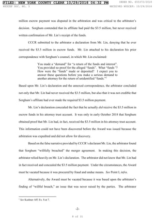-2-
million escrow payment was disputed in the arbitration and was critical to the arbitrator’s
decision. Sorghum contended that its affiliate had paid the $3.5 million, but never received
written confirmation of Mr. Lin’s receipt of the funds.
CCCR submitted to the arbitrator a declaration from Mr. Lin, denying that he ever
received the $3.5 million in escrow funds. Mr. Lin attached to his declaration his prior
correspondence with Sorghum’s counsel, in which Mr. Lin exclaimed:
You made a “demand” for “a return of the funds and interest”.
You provided no proof for the alleged “funds”. What “funds”?
How were the “funds” made or deposited? I expect you to
answer these questions before you make a serious demand to
another attorney for the return of unidentified “funds.”1
Based upon Mr. Lin’s declaration and the annexed correspondence, the arbitrator concluded
not only that Mr. Lin had never received the $3.5 million, but also that it was not credible that
Sorghum’s affiliate had ever made the required $3.5 million payment.
Mr. Lin’s declaration concealed the fact that he actually did receive the $3.5 million in
escrow funds in his attorney trust account. It was only in early October 2018 that Sorghum
obtained proof that Mr. Lin had, in fact, received the $3.5 million in his attorney trust account.
This information could not have been discovered before the Award was issued because the
arbitration was expedited and did not allow for discovery.
Based on the false narrative provided by CCCR’s declarant Mr. Lin, the arbitrator found
that Sorghum “willfully breached” the merger agreement. In making this decision, the
arbitrator relied heavily on Mr. Lin’s declaration. The arbitrator did not know that Mr. Lin had
in fact received and concealed the $3.5 million payment. Under the circumstances, the Award
must be vacated because it was procured by fraud and undue means. See Point I, infra.
Alternatively, the Award must be vacated because it was based upon the arbitrator’s
finding of “willful breach,” an issue that was never raised by the parties. The arbitrator
1
See Kushner Aff. Ex. S at 7.
FILED: NEW YORK COUNTY CLERK 10/29/2018 04:32 PM INDEX NO. 655372/2018
NYSCEF DOC. NO. 3 RECEIVED NYSCEF: 10/29/2018
8 of 31
 