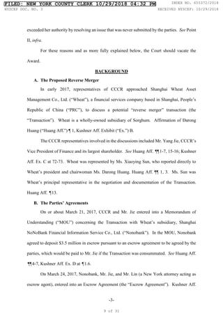 -3-
exceeded her authority by resolving an issue that was never submitted by the parties. See Point
II, infra.
For these reasons and as more fully explained below, the Court should vacate the
Award.
BACKGROUND
A. The Proposed Reverse Merger
In early 2017, representatives of CCCR approached Shanghai Wheat Asset
Management Co., Ltd. (“Wheat”), a financial services company based in Shanghai, People’s
Republic of China (“PRC”), to discuss a potential “reverse merger” transaction (the
“Transaction”). Wheat is a wholly-owned subsidiary of Sorghum. Affirmation of Darong
Huang (“Huang Aff.”) ¶ 1, Kushner Aff. Exhibit (“Ex.”) B.
The CCCR representatives involved in the discussions included Mr. Yang Jie, CCCR’s
Vice President of Finance and its largest shareholder. See Huang Aff. ¶
¶1-7, 15-16; Kushner
Aff. Ex. C at 72-73. Wheat was represented by Ms. Xiaoying Sun, who reported directly to
Wheat’s president and chairwoman Ms. Darong Huang. Huang Aff. ¶¶ 1, 3. Ms. Sun was
Wheat’s principal representative in the negotiation and documentation of the Transaction.
Huang Aff. ¶13.
B. The Parties’ Agreements
On or about March 21, 2017, CCCR and Mr. Jie entered into a Memorandum of
Understanding (“MOU”) concerning the Transaction with Wheat’s subsidiary, Shanghai
NoNoBank Financial Information Service Co., Ltd. (“Nonobank”). In the MOU, Nonobank
agreed to deposit $3.5 million in escrow pursuant to an escrow agreement to be agreed by the
parties, which would be paid to Mr. Jie if the Transaction was consummated. See Huang Aff.
¶
¶4-7, Kushner Aff. Ex. D at ¶1.6.
On March 24, 2017, Nonobank, Mr. Jie, and Mr. Lin (a New York attorney acting as
escrow agent), entered into an Escrow Agreement (the “Escrow Agreement”). Kushner Aff.
FILED: NEW YORK COUNTY CLERK 10/29/2018 04:32 PM INDEX NO. 655372/2018
NYSCEF DOC. NO. 3 RECEIVED NYSCEF: 10/29/2018
9 of 31
 
