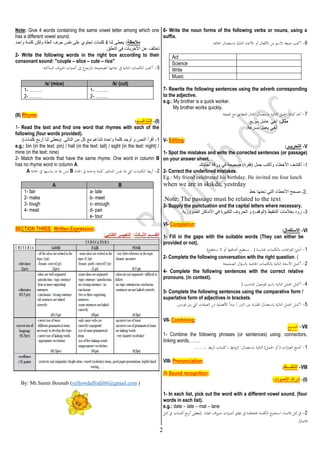 2
6- Write the noun forms of the following verbs or nouns, using a
suffix.
6
-
.‫اخلامتة‬ ‫ابستعمال‬ ‫التالية‬ ‫األمساء‬ ‫أو‬ ‫األفعال‬ ‫من‬ ‫االسم‬ ‫صيغة‬ ‫أكتب‬
Act
Science
Write
Music
7- Rewrite the following sentences using the adverb corresponding
to the adjective.
e.g.: My brother is a quick worker.
My brother works quickly.
7
-
.‫الصفة‬ ‫مع‬ ‫املتطابق‬ ‫احلال‬ ‫ابستعمال‬ ‫التالية‬ ‫اجلمل‬ ‫كتابة‬‫أعد‬
:‫مثال‬
. ‫عري‬ ‫عامل‬ ‫أخي‬
.‫بسرعة‬ ‫يعمل‬ ‫أخي‬
V- Editing:
V
-
‫التحر‬
‫يــر‬
:
1- Spot the mistakes and write the corrected sentences (or passage)
on your answer sheet. .
1
-
.‫أجابتك‬ ‫ورقة‬ ‫في‬ ‫صحيحة‬ )‫(فأرة‬ ‫جمل‬ ‫وأكتع‬ ‫خطاء‬/‫ا‬ ‫أكتشف‬
2- Correct the underlined mistakes.
Eg.: My friend celebrated his birthday. He invited me four lunch
when we are in skikda, yestrday
.
2
-
‫خط‬ ‫تحتها‬ ‫التي‬ ‫خطاء‬/‫ا‬ ‫صحح‬
Note: The passage must be related to the text
.
3- Supply the punctuation and the capital letters where necessary.
3
-
.‫الضرورية‬ ‫ماكن‬/‫ا‬ ‫في‬ ‫الكبيرة‬ ‫الحروف‬ ‫و‬ )‫(الوقف‬ ‫التنأيط‬ ‫بعالمات‬ ‫زود‬
VI- Completion:
VI
-
‫االستكمال‬
:
1- Fill in the gaps with the suitable words (They can either be
provided or not).
1
-
‫ابلكلمات‬ ‫اغات‬‫ر‬‫الف‬ ‫أملئ‬
‫املن‬
( ‫اسبة‬
)‫نستطيع‬ ‫ال‬ ‫أو‬ ‫أضافتها‬ ‫نستطيع‬ .
2- Complete the following conversation with the right question. (
2
-
‫التالية‬ ‫األسئلة‬ ‫أكمل‬
‫الصحيحة‬ ‫ال‬‫ؤ‬‫ابلس‬ ‫اخلاصة‬ ‫ابلكلمات‬
4- Complete the following sentences with the correct relative
pronouns. (in context).
4
-
‫امل‬ ‫ابسم‬ ‫التالية‬ ‫اجلمل‬ ‫أكمل‬
( ‫املناسب‬ ‫وصول‬
5- Complete the following sentences using the comparative form /
superlative form of adjectives in brackets.
5
-
‫ال‬ ‫من‬ ‫األفضلية‬ ‫مبدأ‬ / ‫اثنني‬ ‫بني‬ ‫نة‬‫ر‬‫املقا‬ ‫ابستعمال‬ ‫التالية‬ ‫اجلمل‬ ‫أكمل‬
.‫قوسني‬ ‫بني‬ ‫اليت‬ ‫صفات‬
VII- Combining:
VII
-
‫ـج‬‫ـ‬‫م‬‫ـد‬‫ـ‬‫ل‬‫ا‬
:
1- Combine the following phrases (or sentences) using: connectors,
linking words, ……
1
-
...... ، ‫بط‬‫ر‬‫ال‬ ‫كلمات‬، ‫ابط‬‫و‬‫الر‬ :‫ابستعمال‬ ‫التالية‬ )‫اجلمل‬ ‫أو‬ ( ‫ات‬‫ر‬‫العبا‬ ‫أدمج‬
VIII- Pronunciation:
VIII
-
‫التلفــــظ‬
:
(I) Sound recognition:
)
I
(
-
‫األصوات‬ ‫أدراك‬
:
1- In each list, pick out the word with a different vowel sound. (four
words in each list).
e.g.: date – late – mat – lane
2
-
‫لق‬‫ل‬‫ل‬‫ط‬‫ن‬ ‫يف‬ ‫لة‬‫ل‬‫ل‬‫ف‬‫املةتل‬ ‫لة‬‫ل‬‫ل‬‫م‬‫الكل‬ ‫ا‬
‫لتةر‬‫ل‬‫ل‬‫س‬‫ا‬ ،‫لة‬‫ل‬‫ل‬‫م‬‫قائ‬ ‫لل‬‫ل‬‫ل‬‫ك‬‫يف‬
‫لرو‬‫ل‬‫ل‬‫ح‬ ‫ات‬‫و‬‫ل‬‫ل‬‫ل‬‫ص‬‫أ‬
‫لل‬‫ل‬‫ل‬‫ك‬‫يف‬ ‫لات‬‫ل‬‫ل‬‫م‬‫كل‬‫لع‬‫ل‬‫ل‬‫ب‬‫ر‬‫أ‬ ‫لى‬‫ل‬‫ل‬‫ط‬‫(يع‬ .‫لة‬‫ل‬‫ل‬‫ل‬‫الع‬ ‫ف‬
.)‫قائمة‬
Note: Give 4 words containing the same vowel letter among which one
has a different vowel sound.
‫مالحظة‬
:
‫لنا‬ ‫يعطى‬
4
‫كلمات‬
‫واحدد‬ ‫كلمدة‬ ‫ولكن‬ ‫العلة‬ ‫حرف‬ ‫نفس‬ ‫على‬ ‫تحتوي‬
.‫النطق‬ ‫في‬ ‫خريات‬/‫ا‬ ‫عن‬ ‫تختلف‬
2- Write the following words in the right box according to their
consonant sound: "couple – slice – cute – rice"
3
-
:‫الساكنة‬ ‫احلروف‬ ‫ات‬‫و‬‫أص‬ ‫إىل‬ ‫ابلرجوع‬ ‫الصحيحة‬ ‫خانتها‬ ‫يف‬ ‫التالية‬ ‫الكلمات‬ ‫أكتب‬
/s/ (mice) /k/ (cut)
1- ………
2- ………
1- ………
2- ………
(II) Rhyme:
)
I
(
-
‫التناغــــم‬
:
1- Read the text and find one word that rhymes with each of the
following (four words provided).
1
-
‫أرب‬ ‫لنا‬ ‫(يعطى‬ .‫التالي‬ ‫من‬ ‫كل‬ ‫م‬ ‫تتناغم‬ ‫واحدة‬ ‫كلمة‬ ‫أوجد‬ ‫و‬ ‫النص‬ ‫أقرأ‬
.)‫كلمات‬
e.g.: bin (in the text: pin) / hall (in the text: tall) / sight (in the text: night) /
mine (in the text: nine)
2- Match the words that have the same rhyme. One word in column B
has no rhyme word in column A.
2
-
‫التناغم‬ ‫نفس‬ ‫هلا‬ ‫اليت‬ ‫الكلمات‬ ‫بط‬‫ر‬‫أ‬
‫اخلانة‬ ‫يف‬ ‫احدة‬‫و‬ ‫كلمة‬.
B
‫ما‬ ‫هلا‬ ‫ليس‬
‫اخلانة‬ ‫يف‬ ‫يناسبها‬
A
.
A B
1- fair
2- make
3- tough
4- meat
a- late
b- meet
c- enough
d- pair
e- tour
SECTION THREE: Written Expression:.
‫الثــالث‬ ‫القســم‬
:
‫الكتابي‬ ‫التعبيــر‬
:
)
com
.
gmail
@
yellowdaffodil66
ounab (
B
amir
.S
r
M
:
y
B
 