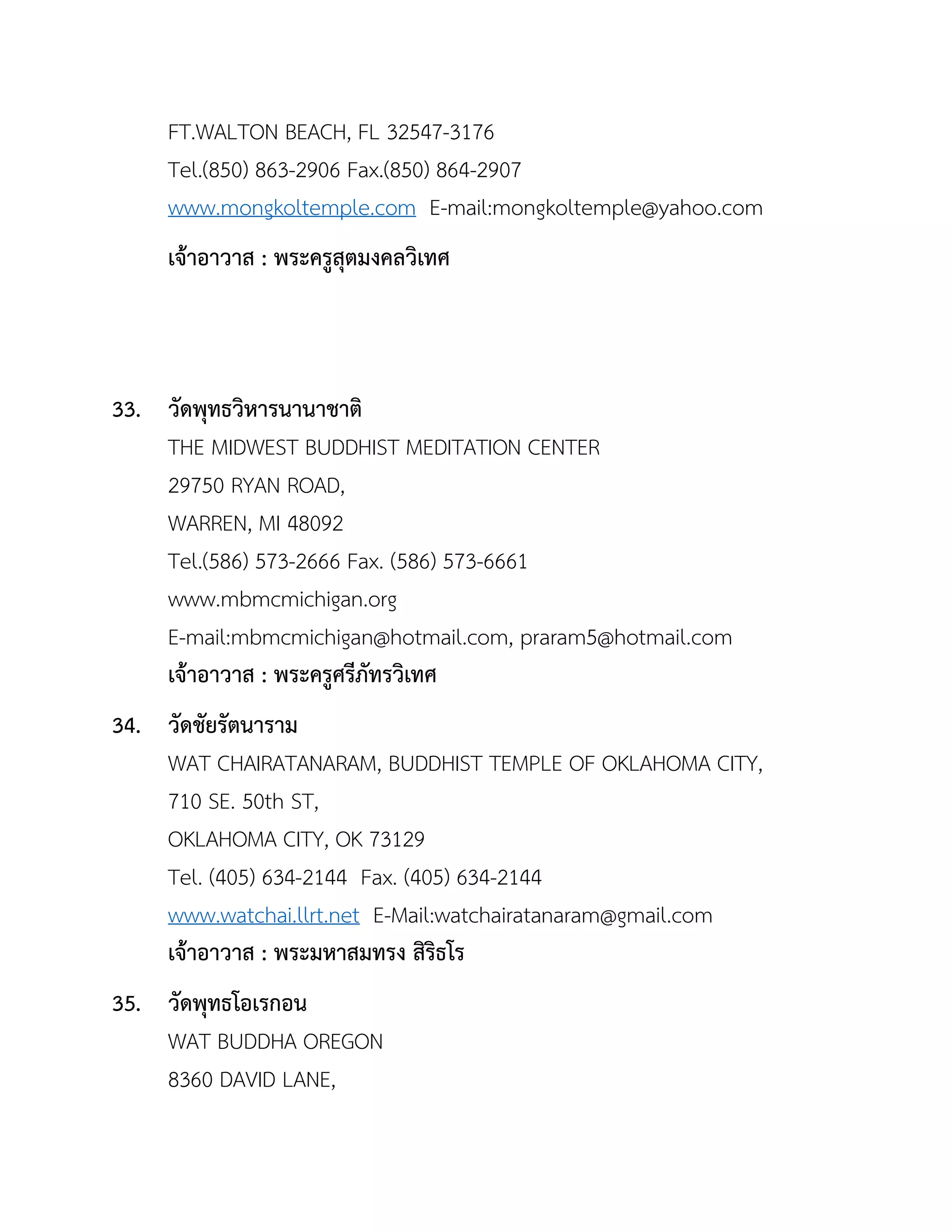 FT.WALTON BEACH, FL 32547-3176
Tel.(850) 863-2906 Fax.(850) 864-2907
www.mongkoltemple.com E-mail:mongkoltemple@yahoo.com
เจ้ำอำวำส : พระครูสุตมงคลวิเทศ
33. วัดพุทธวิหำรนำนำชำติ
THE MIDWEST BUDDHIST MEDITATION CENTER
29750 RYAN ROAD,
WARREN, MI 48092
Tel.(586) 573-2666 Fax. (586) 573-6661
www.mbmcmichigan.org
E-mail:mbmcmichigan@hotmail.com, praram5@hotmail.com
เจ้ำอำวำส : พระครูศรีภัทรวิเทศ
34. วัดชัยรัตนำรำม
WAT CHAIRATANARAM, BUDDHIST TEMPLE OF OKLAHOMA CITY,
710 SE. 50th ST,
OKLAHOMA CITY, OK 73129
Tel. (405) 634-2144 Fax. (405) 634-2144
www.watchai.llrt.net E-Mail:watchairatanaram@gmail.com
เจ้ำอำวำส : พระมหำสมทรง สิริธโร
35. วัดพุทธโอเรกอน
WAT BUDDHA OREGON
8360 DAVID LANE,
 