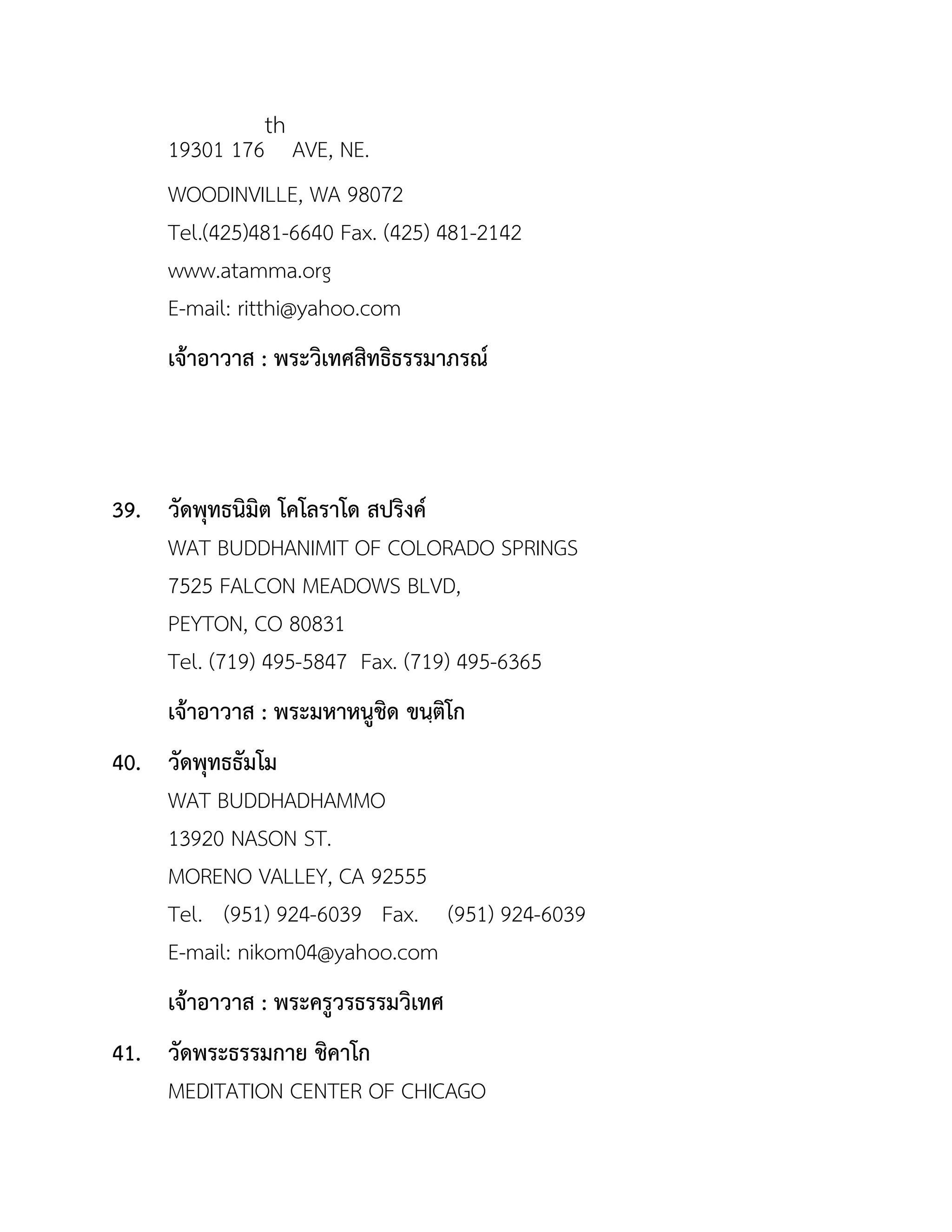 19301 176
th
AVE, NE.
WOODINVILLE, WA 98072
Tel.(425)481-6640 Fax. (425) 481-2142
www.atamma.org
E-mail: ritthi@yahoo.com
เจ้ำอำวำส : พระวิเทศสิทธิธรรมำภรณ์
39. วัดพุทธนิมิต โคโลรำโด สปริงค์
WAT BUDDHANIMIT OF COLORADO SPRINGS
7525 FALCON MEADOWS BLVD,
PEYTON, CO 80831
Tel. (719) 495-5847 Fax. (719) 495-6365
เจ้ำอำวำส : พระมหำหนูชิด ขนฺติโก
40. วัดพุทธธัมโม
WAT BUDDHADHAMMO
13920 NASON ST.
MORENO VALLEY, CA 92555
Tel. (951) 924-6039 Fax. (951) 924-6039
E-mail: nikom04@yahoo.com
เจ้ำอำวำส : พระครูวรธรรมวิเทศ
41. วัดพระธรรมกำย ชิคำโก
MEDITATION CENTER OF CHICAGO
 