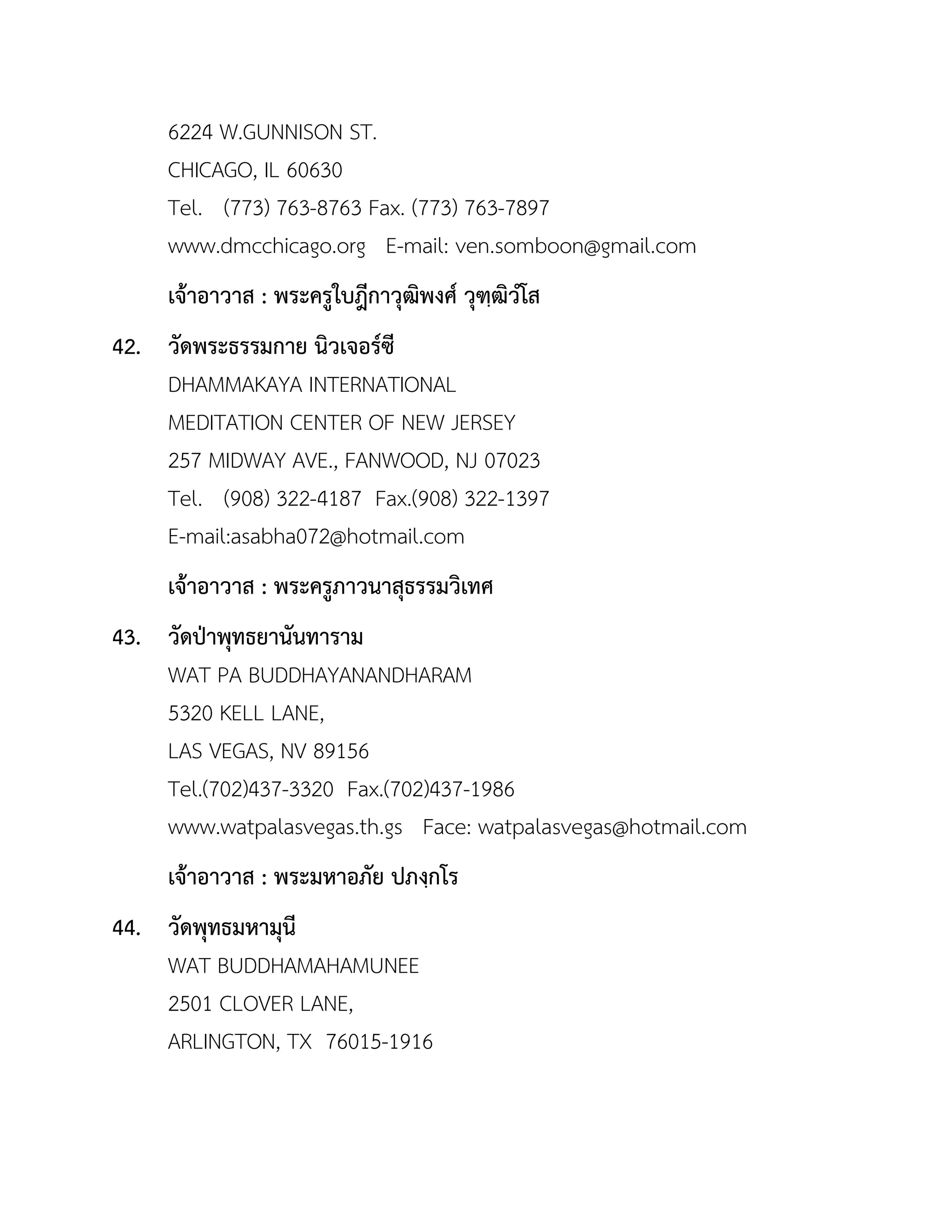 6224 W.GUNNISON ST.
CHICAGO, IL 60630
Tel. (773) 763-8763 Fax. (773) 763-7897
www.dmcchicago.org E-mail: ven.somboon@gmail.com
เจ้ำอำวำส : พระครูใบฎีกำวุฒิพงศ์ วุฑฺฒิวโส
42. วัดพระธรรมกำย นิวเจอร์ซี
DHAMMAKAYA INTERNATIONAL
MEDITATION CENTER OF NEW JERSEY
257 MIDWAY AVE., FANWOOD, NJ 07023
Tel. (908) 322-4187 Fax.(908) 322-1397
E-mail:asabha072@hotmail.com
เจ้ำอำวำส : พระครูภำวนำสุธรรมวิเทศ
43. วัดป่ำพุทธยำนันทำรำม
WAT PA BUDDHAYANANDHARAM
5320 KELL LANE,
LAS VEGAS, NV 89156
Tel.(702)437-3320 Fax.(702)437-1986
www.watpalasvegas.th.gs Face: watpalasvegas@hotmail.com
เจ้ำอำวำส : พระมหำอภัย ปภงฺกโร
44. วัดพุทธมหำมุนี
WAT BUDDHAMAHAMUNEE
2501 CLOVER LANE,
ARLINGTON, TX 76015-1916
 