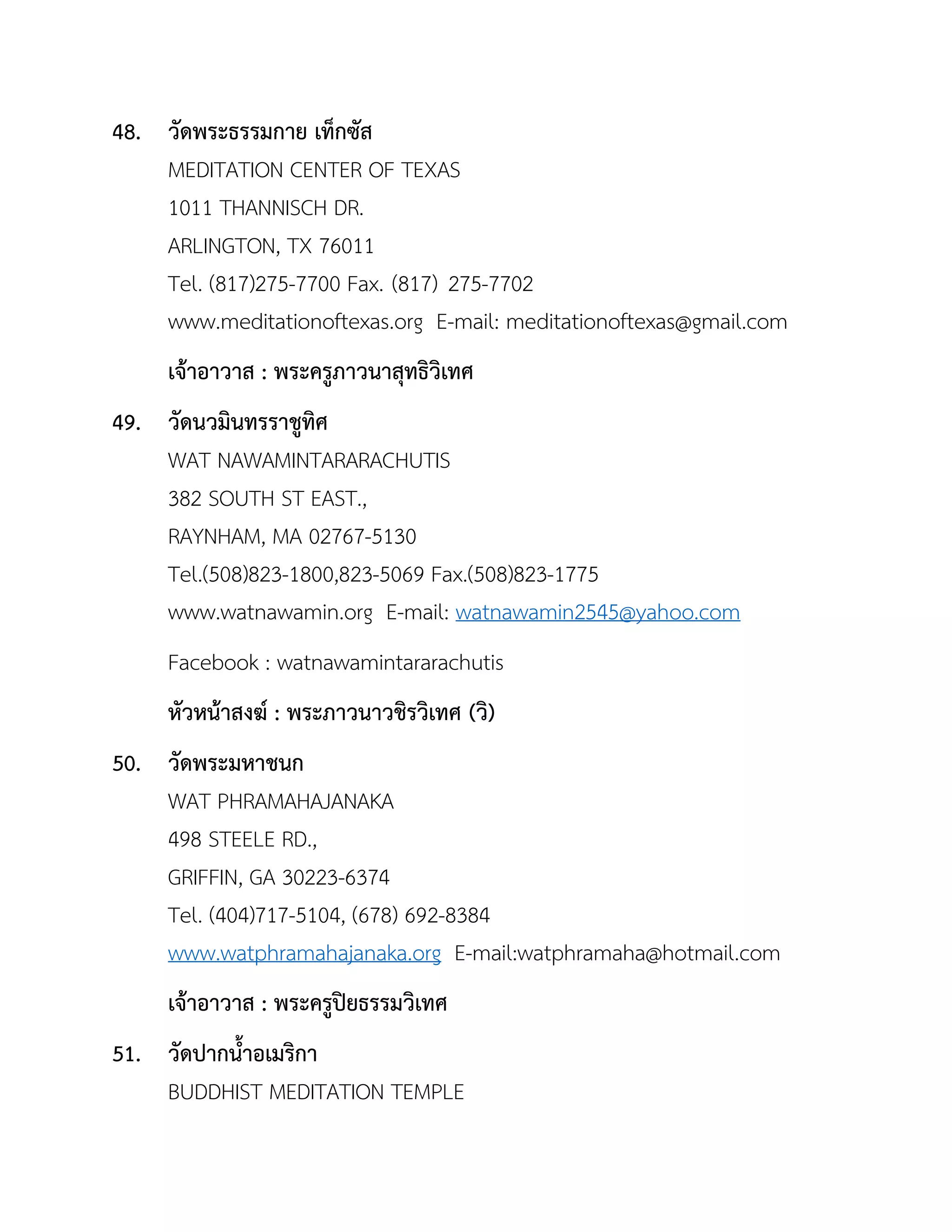 48. วัดพระธรรมกำย เท็กซัส
MEDITATION CENTER OF TEXAS
1011 THANNISCH DR.
ARLINGTON, TX 76011
Tel. (817)275-7700 Fax. (817) 275-7702
www.meditationoftexas.org E-mail: meditationoftexas@gmail.com
เจ้ำอำวำส : พระครูภำวนำสุทธิวิเทศ
49. วัดนวมินทรรำชูทิศ
WAT NAWAMINTARARACHUTIS
382 SOUTH ST EAST.,
RAYNHAM, MA 02767-5130
Tel.(508)823-1800,823-5069 Fax.(508)823-1775
www.watnawamin.org E-mail: watnawamin2545@yahoo.com
Facebook : watnawamintararachutis
หัวหน้ำสงฆ์ : พระภำวนำวชิรวิเทศ (วิ)
50. วัดพระมหำชนก
WAT PHRAMAHAJANAKA
498 STEELE RD.,
GRIFFIN, GA 30223-6374
Tel. (404)717-5104, (678) 692-8384
www.watphramahajanaka.org E-mail:watphramaha@hotmail.com
เจ้ำอำวำส : พระครูปิยธรรมวิเทศ
51. วัดปำกนำอเมริกำ
BUDDHIST MEDITATION TEMPLE
 