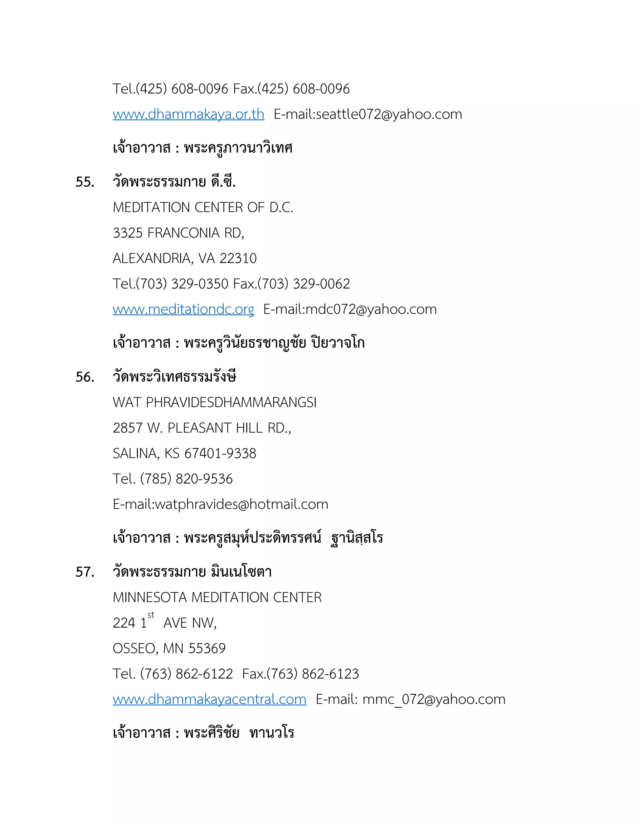Tel.(425) 608-0096 Fax.(425) 608-0096
www.dhammakaya.or.th E-mail:seattle072@yahoo.com
เจ้ำอำวำส : พระครูภำวนำวิเทศ
55. วัดพระธรรมกำย ดี.ซี.
MEDITATION CENTER OF D.C.
3325 FRANCONIA RD,
ALEXANDRIA, VA 22310
Tel.(703) 329-0350 Fax.(703) 329-0062
www.meditationdc.org E-mail:mdc072@yahoo.com
เจ้ำอำวำส : พระครูวินัยธรชำญชัย ปิยวำจโก
56. วัดพระวิเทศธรรมรังษี
WAT PHRAVIDESDHAMMARANGSI
2857 W. PLEASANT HILL RD.,
SALINA, KS 67401-9338
Tel. (785) 820-9536
E-mail:watphravides@hotmail.com
เจ้ำอำวำส : พระครูสมุห์ประดิทรรศน์ ฐำนิสฺสโร
57. วัดพระธรรมกำย มินเนโซตำ
MINNESOTA MEDITATION CENTER
224 1st
AVE NW,
OSSEO, MN 55369
Tel. (763) 862-6122 Fax.(763) 862-6123
www.dhammakayacentral.com E-mail: mmc_072@yahoo.com
เจ้ำอำวำส : พระศิริชัย ทำนวโร
 