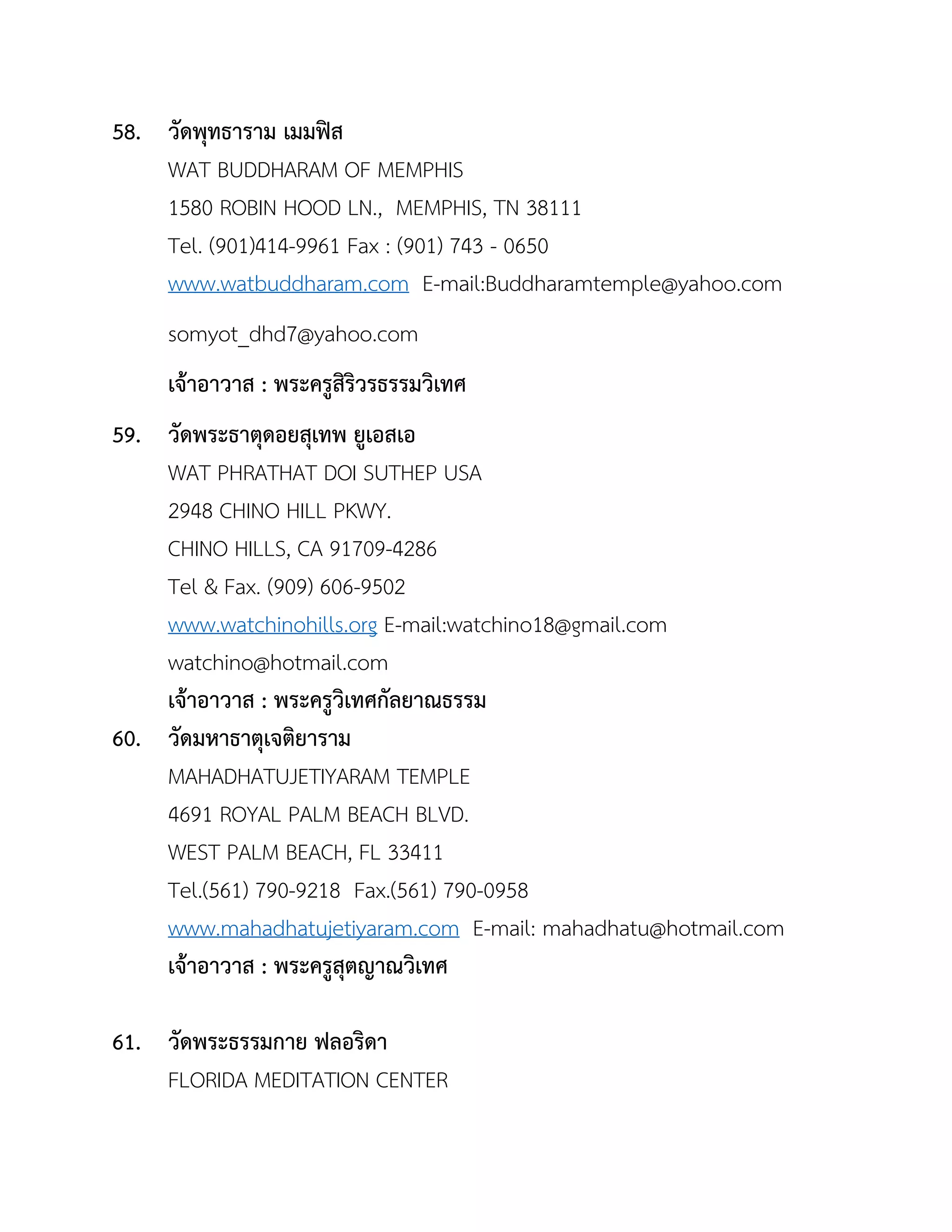 58. วัดพุทธำรำม เมมฟิส
WAT BUDDHARAM OF MEMPHIS
1580 ROBIN HOOD LN., MEMPHIS, TN 38111
Tel. (901)414-9961 Fax : (901) 743 - 0650
www.watbuddharam.com E-mail:Buddharamtemple@yahoo.com
somyot_dhd7@yahoo.com
เจ้ำอำวำส : พระครูสิริวรธรรมวิเทศ
59. วัดพระธำตุดอยสุเทพ ยูเอสเอ
WAT PHRATHAT DOI SUTHEP USA
2948 CHINO HILL PKWY.
CHINO HILLS, CA 91709-4286
Tel & Fax. (909) 606-9502
www.watchinohills.org E-mail:watchino18@gmail.com
watchino@hotmail.com
เจ้ำอำวำส : พระครูวิเทศกัลยำณธรรม
60. วัดมหำธำตุเจติยำรำม
MAHADHATUJETIYARAM TEMPLE
4691 ROYAL PALM BEACH BLVD.
WEST PALM BEACH, FL 33411
Tel.(561) 790-9218 Fax.(561) 790-0958
www.mahadhatujetiyaram.com E-mail: mahadhatu@hotmail.com
เจ้ำอำวำส : พระครูสุตญำณวิเทศ
61. วัดพระธรรมกำย ฟลอริดำ
FLORIDA MEDITATION CENTER
 