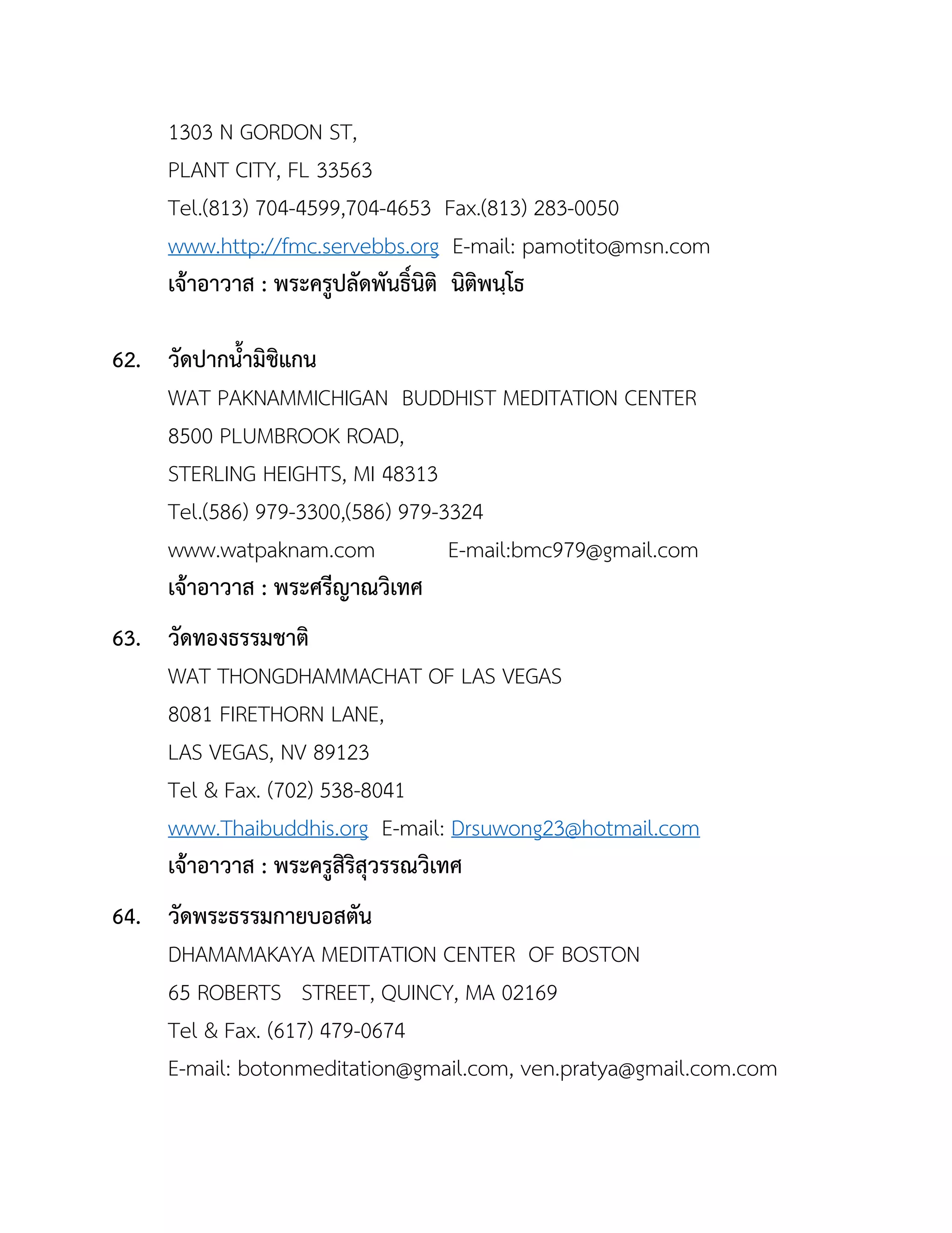 1303 N GORDON ST,
PLANT CITY, FL 33563
Tel.(813) 704-4599,704-4653 Fax.(813) 283-0050
www.http://fmc.servebbs.org E-mail: pamotito@msn.com
เจ้ำอำวำส : พระครูปลัดพันธิ์นิติ นิติพนฺโธ
62. วัดปำกนำมิชิแกน
WAT PAKNAMMICHIGAN BUDDHIST MEDITATION CENTER
8500 PLUMBROOK ROAD,
STERLING HEIGHTS, MI 48313
Tel.(586) 979-3300,(586) 979-3324
www.watpaknam.com E-mail:bmc979@gmail.com
เจ้ำอำวำส : พระศรีญำณวิเทศ
63. วัดทองธรรมชำติ
WAT THONGDHAMMACHAT OF LAS VEGAS
8081 FIRETHORN LANE,
LAS VEGAS, NV 89123
Tel & Fax. (702) 538-8041
www.Thaibuddhis.org E-mail: Drsuwong23@hotmail.com
เจ้ำอำวำส : พระครูสิริสุวรรณวิเทศ
64. วัดพระธรรมกำยบอสตัน
DHAMAMAKAYA MEDITATION CENTER OF BOSTON
65 ROBERTS STREET, QUINCY, MA 02169
Tel & Fax. (617) 479-0674
E-mail: botonmeditation@gmail.com, ven.pratya@gmail.com.com
 