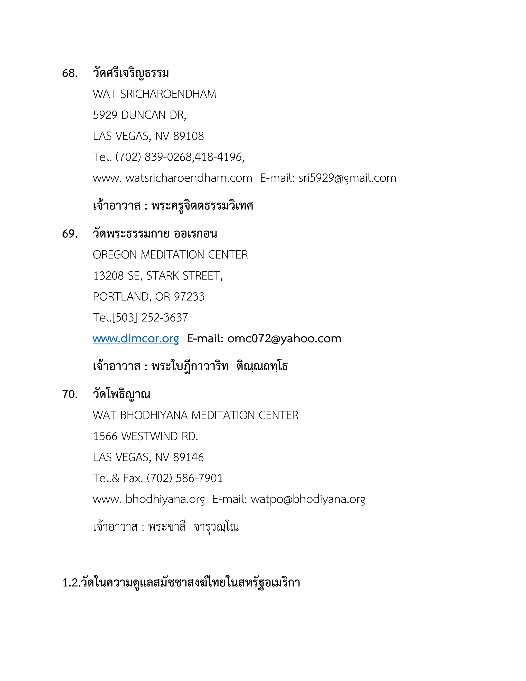 68. วัดศรีเจริญธรรม
WAT SRICHAROENDHAM
5929 DUNCAN DR,
LAS VEGAS, NV 89108
Tel. (702) 839-0268,418-4196,
www. watsricharoendham.com E-mail: sri5929@gmail.com
เจ้ำอำวำส : พระครูจิตตธรรมวิเทศ
69. วัดพระธรรมกำย ออเรกอน
OREGON MEDITATION CENTER
13208 SE, STARK STREET,
PORTLAND, OR 97233
Tel.[503] 252-3637
www.dimcor.org E-mail: omc072@yahoo.com
เจ้ำอำวำส : พระใบฎีกำวำริท ติณฺณถทฺโธ
70. วัดโพธิญำณ
WAT BHODHIYANA MEDITATION CENTER
1566 WESTWIND RD.
LAS VEGAS, NV 89146
Tel.& Fax. (702) 586-7901
www. bhodhiyana.org E-mail: watpo@bhodiyana.org
เจ้าอาวาส : พระชาลี จารุวณฺโณ
1.2.วัดในควำมดูแลสมัชชำสงฆ์ไทยในสหรัฐอเมริกำ
 