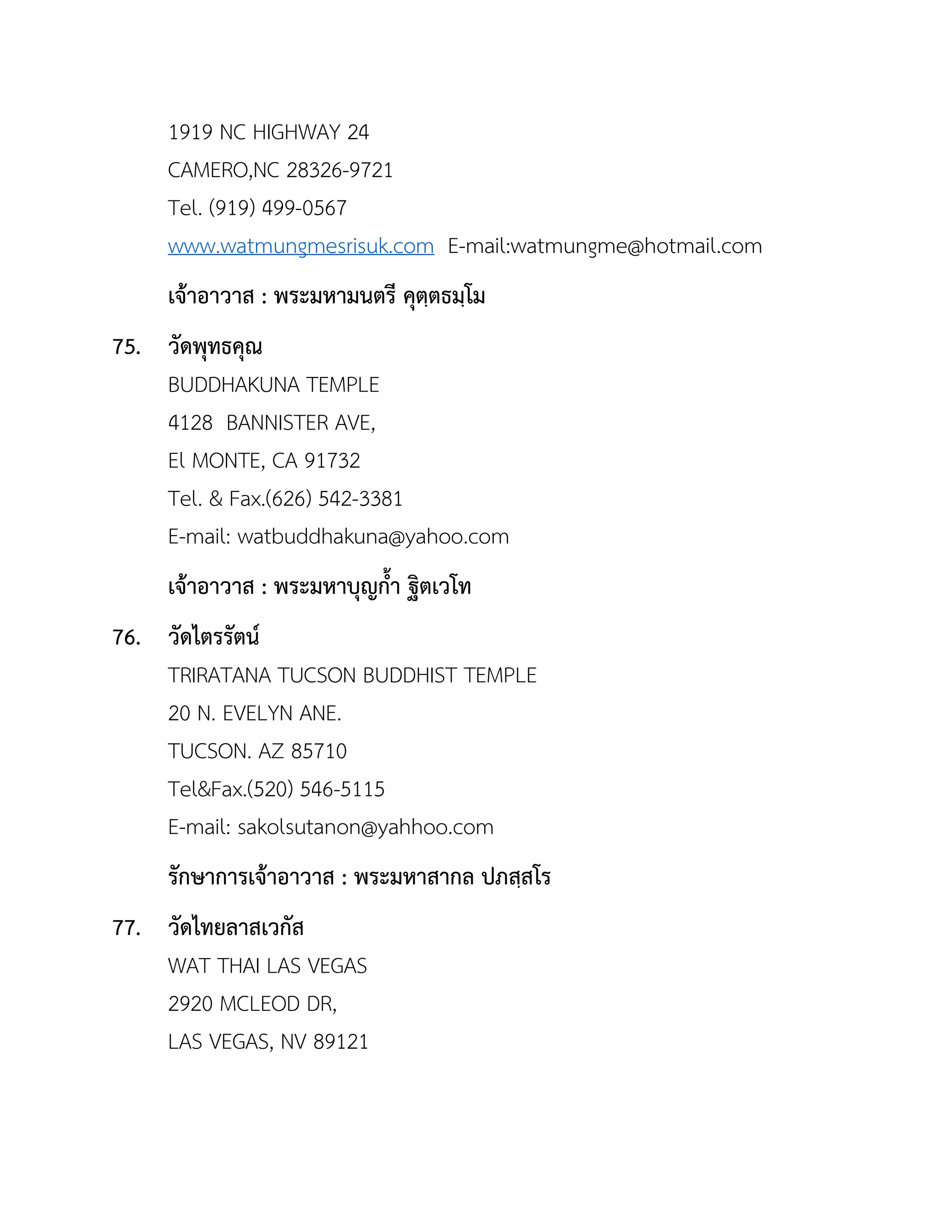 1919 NC HIGHWAY 24
CAMERO,NC 28326-9721
Tel. (919) 499-0567
www.watmungmesrisuk.com E-mail:watmungme@hotmail.com
เจ้ำอำวำส : พระมหำมนตรี คุตฺตธมฺโม
75. วัดพุทธคุณ
BUDDHAKUNA TEMPLE
4128 BANNISTER AVE,
El MONTE, CA 91732
Tel. & Fax.(626) 542-3381
E-mail: watbuddhakuna@yahoo.com
เจ้ำอำวำส : พระมหำบุญกำ ฐิตเวโท
76. วัดไตรรัตน์
TRIRATANA TUCSON BUDDHIST TEMPLE
20 N. EVELYN ANE.
TUCSON. AZ 85710
Tel&Fax.(520) 546-5115
E-mail: sakolsutanon@yahhoo.com
รักษำกำรเจ้ำอำวำส : พระมหำสำกล ปภสฺสโร
77. วัดไทยลำสเวกัส
WAT THAI LAS VEGAS
2920 MCLEOD DR,
LAS VEGAS, NV 89121
 