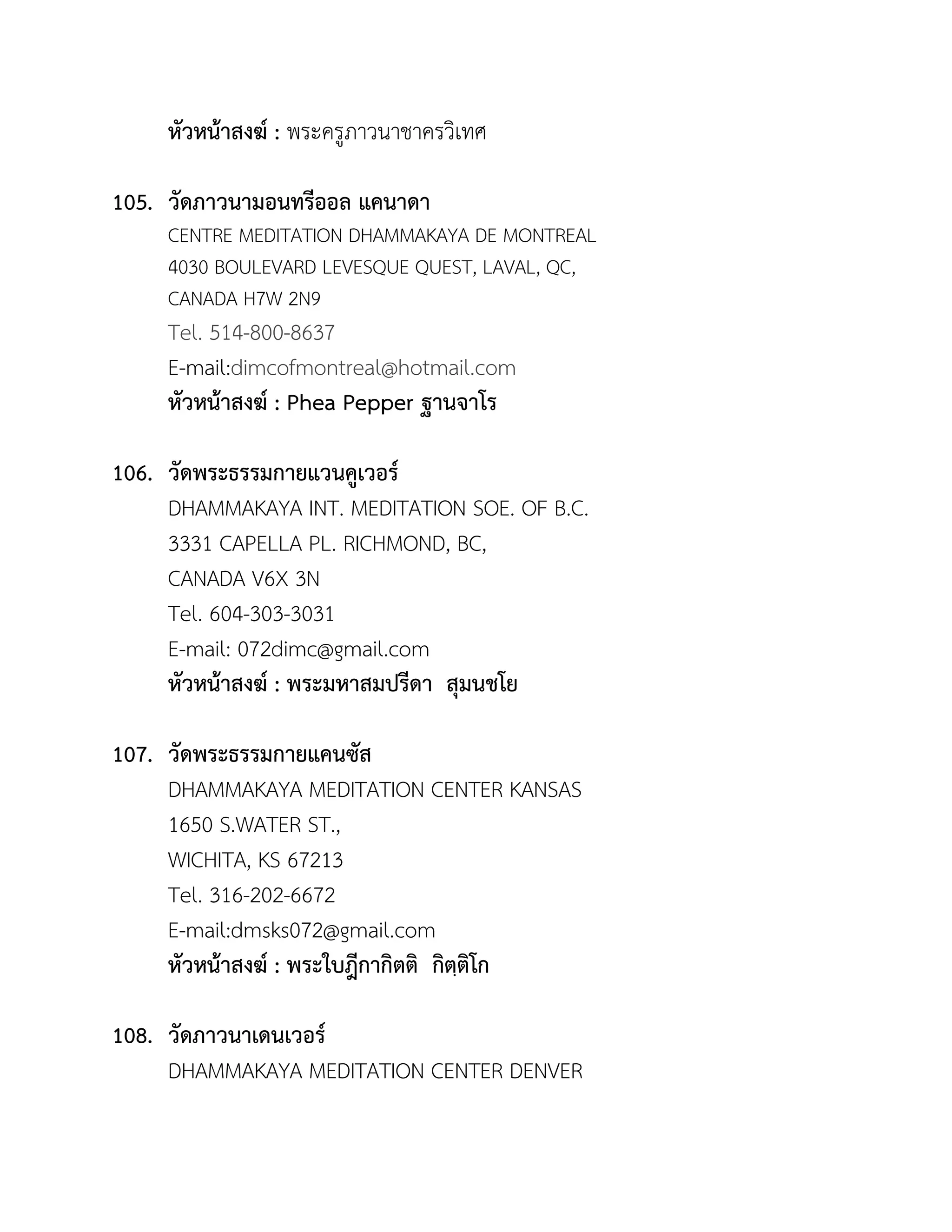 หัวหน้ำสงฆ์ : พระครูภาวนาชาครวิเทศ
105. วัดภำวนำมอนทรีออล แคนำดำ
CENTRE MEDITATION DHAMMAKAYA DE MONTREAL
4030 BOULEVARD LEVESQUE QUEST, LAVAL, QC,
CANADA H7W 2N9
Tel. 514-800-8637
E-mail:dimcofmontreal@hotmail.com
หัวหน้ำสงฆ์ : Phea Pepper ฐำนจำโร
106. วัดพระธรรมกำยแวนคูเวอร์
DHAMMAKAYA INT. MEDITATION SOE. OF B.C.
3331 CAPELLA PL. RICHMOND, BC,
CANADA V6X 3N
Tel. 604-303-3031
E-mail: 072dimc@gmail.com
หัวหน้ำสงฆ์ : พระมหำสมปรีดำ สุมนชโย
107. วัดพระธรรมกำยแคนซัส
DHAMMAKAYA MEDITATION CENTER KANSAS
1650 S.WATER ST.,
WICHITA, KS 67213
Tel. 316-202-6672
E-mail:dmsks072@gmail.com
หัวหน้ำสงฆ์ : พระใบฎีกำกิตติ กิตฺติโก
108. วัดภำวนำเดนเวอร์
DHAMMAKAYA MEDITATION CENTER DENVER
 
