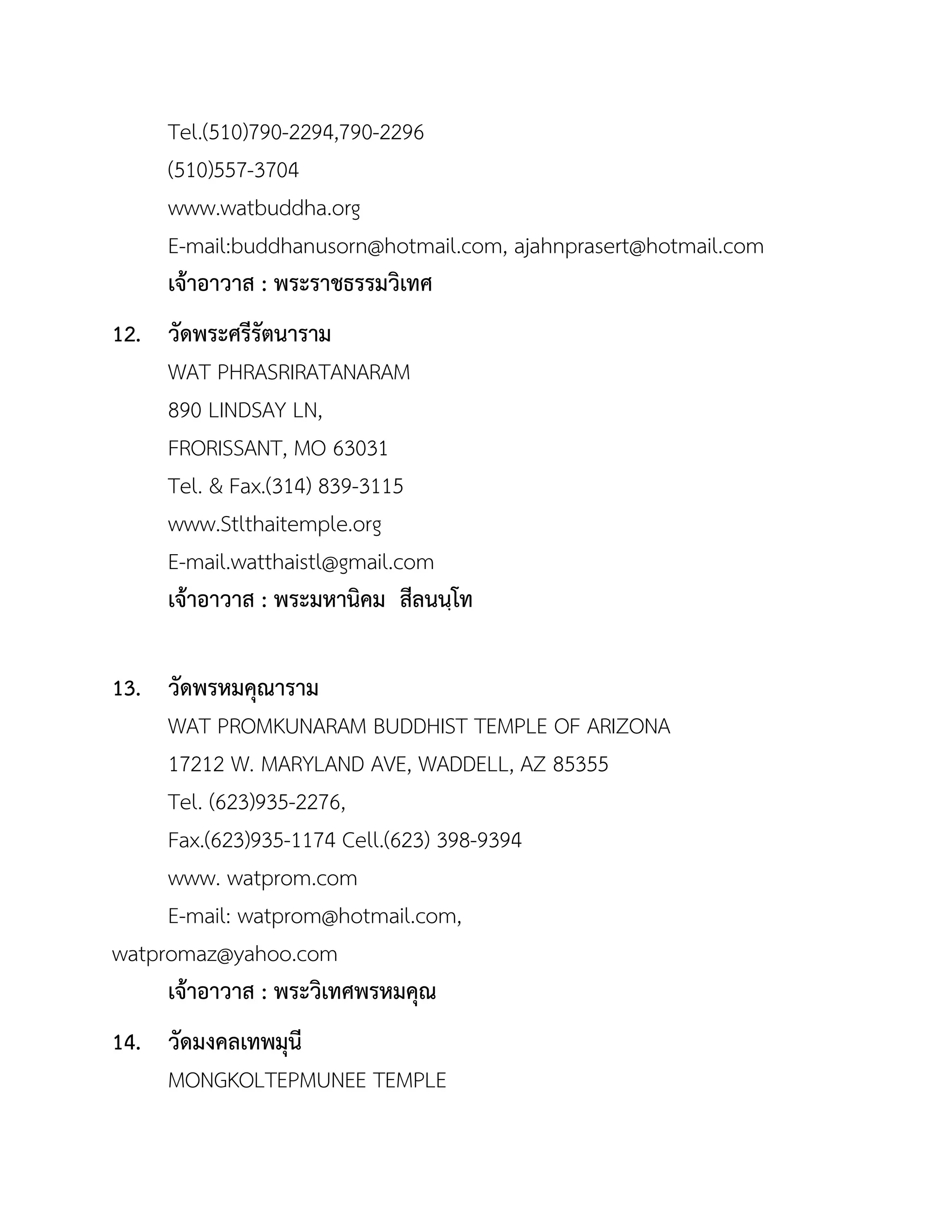 Tel.(510)790-2294,790-2296
(510)557-3704
www.watbuddha.org
E-mail:buddhanusorn@hotmail.com, ajahnprasert@hotmail.com
เจ้ำอำวำส : พระรำชธรรมวิเทศ
12. วัดพระศรีรัตนำรำม
WAT PHRASRIRATANARAM
890 LINDSAY LN,
FRORISSANT, MO 63031
Tel. & Fax.(314) 839-3115
www.Stlthaitemple.org
E-mail.watthaistl@gmail.com
เจ้ำอำวำส : พระมหำนิคม สีลนนฺโท
13. วัดพรหมคุณำรำม
WAT PROMKUNARAM BUDDHIST TEMPLE OF ARIZONA
17212 W. MARYLAND AVE, WADDELL, AZ 85355
Tel. (623)935-2276,
Fax.(623)935-1174 Cell.(623) 398-9394
www. watprom.com
E-mail: watprom@hotmail.com,
watpromaz@yahoo.com
เจ้ำอำวำส : พระวิเทศพรหมคุณ
14. วัดมงคลเทพมุนี
MONGKOLTEPMUNEE TEMPLE
 