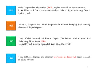 1962
1963
1965
Radio Corporation of America (RCA) begins research on liquid crystals.
R. Williams at RCA reports electric-field induced light scattering from a
liquid crystal.
First official International Liquid Crystal Conference held at Kent State
University, Kent, Ohio, USA.
Liquid Crystal Institute opened at Kent State University.
1968
James L. Fergason and others file patent for thermal imaging devices using
cholesteric liquid crystals.
Pierre-Gilles de Gennes and others at Université de Paris-Sud begin research
on liquid crystals.
13
 