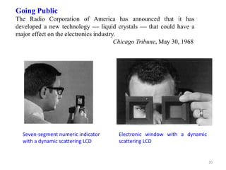 Going Public
The Radio Corporation of America has announced that it has
developed a new technology  liquid crystals  that could have a
major effect on the electronics industry.
Chicago Tribune, May 30, 1968
Seven-segment numeric indicator
with a dynamic scattering LCD
Electronic window with a dynamic
scattering LCD
20
 