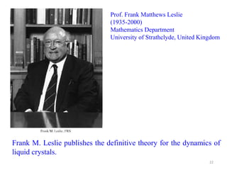 Frank M. Leslie publishes the definitive theory for the dynamics of
liquid crystals.
Prof. Frank Matthews Leslie
(1935-2000)
Mathematics Department
University of Strathclyde, United Kingdom
22
 