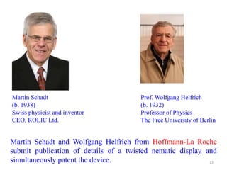 Martin Schadt and Wolfgang Helfrich from Hoffmann-La Roche
submit publication of details of a twisted nematic display and
simultaneously patent the device.
Martin Schadt
(b. 1938)
Swiss physicist and inventor
CEO, ROLIC Ltd.
Prof. Wolfgang Helfrich
(b. 1932)
Professor of Physics
The Free University of Berlin
23
 