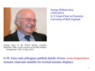 George William Gray
(1926-2013)
G. F. Grant Chair in Chemistry
University of Hull, England
G.W. Gray and colleagues publish details of new room-temperature
nematic materials suitable for twisted nematic displays.
24
 