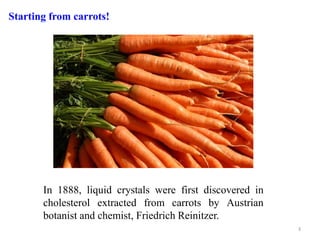 In 1888, liquid crystals were first discovered in
cholesterol extracted from carrots by Austrian
botanist and chemist, Friedrich Reinitzer.
Starting from carrots!
3
 