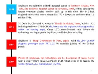 1988
1995
Engineers and scientists at IBM’s research center in Yorktown Heights, New
York, and Toshiba’s research center in Kawasaki, Japan, jointly develop the
largest computer display monitor built up to this time. The 14.3-inch
diagonal color active matrix screen has 770  550 pixels and more than 1.5
million TFTs.
M. Ohta, M. Oh-e and K. Kondo of Hitachi in Mobara, Japan, build a 13.3-
inch diagonal color TFT-LCD, the first to use the in-plane switching mode to
widen the viewing angle. Other LCD manufacturers soon license the
technology and begin producing displays with in-plane switching.
1995
Engineers at Sharp Corporation in Nara, Japan, build the first 28-inch
diagonal prototype color TFT-LCD by seamless joining of two 21-inch
panels.
1999
Philips of Eindhoven, the Netherlands, and LG Electronics of Seoul, Korea,
form a joint venture called LG.Philips LCD, which goes on to become the
world’s largest LCD manufacturer in 2003.
33
 