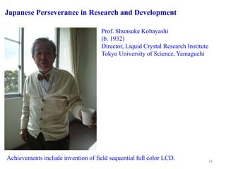Prof. Shunsuke Kobayashi
(b. 1932)
Director, Liquid Crystal Research Institute
Tokyo University of Science, Yamaguchi
Achievements include invention of field sequential full color LCD.
Japanese Perseverance in Research and Development
34
 