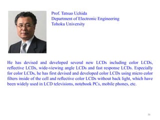 Prof. Tatsuo Uchida
Department of Electronic Engineering
Tohoku University
He has devised and developed several new LCDs including color LCDs,
reflective LCDs, wide-viewing angle LCDs and fast response LCDs. Especially
for color LCDs, he has first devised and developed color LCDs using micro color
filters inside of the cell and reflective color LCDs without back light, which have
been widely used in LCD televisions, notebook PCs, mobile phones, etc.
36
 