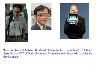 Masahito Oh-e and Katsumi Kondo of Hitachi, Mobara, Japan build a 13.3-inch
diagonal color TFT-LCD, the first to use the in-plane switching mode to widen the
viewing angle.
37
 