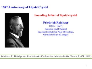 130th Anniversary of Liquid Crystal
Founding father of liquid crystal
Friedrich Reinitzer
(1857–1927)
Botanist and Chemist
Imperial Institute for Plant Physiology,
German University, Prague
5
 