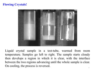 Liquid crystal sample in a test-tube, warmed from room
temperature. Samples go left to right. The sample starts cloudy
then develops a region in which it is clear, with the interface
between the two regions advancing until the whole sample is clear.
On cooling, the process is reversed.
Flowing Crystals!
7
 
