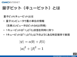 17
量子ビット（キュービット）とは
量子ビット(キュービット)とは
• 量子コンピュータで最小単位の情報
（古典コンピュータはビット(bit)と同様)
• １キュービットは「１」と「０」状態を同時に持つ
• 1キュービットは「１」と「０」以下のようにある特定確率で表現
 