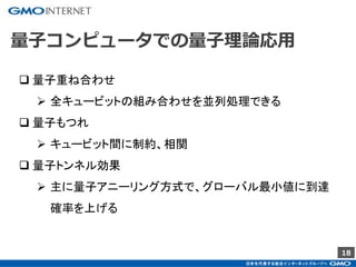 18
量子コンピュータでの量子理論応用
 量子重ね合わせ
 全キュービットの組み合わせを並列処理できる
 量子もつれ
 キュービット間に制約、相関
 量子トンネル効果
 主に量子アニーリング方式で、グローバル最小値に到達
確率を上げる
 