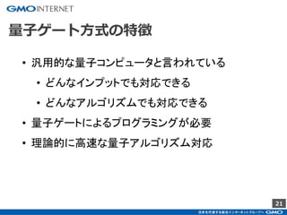 21
量子ゲート方式の特徴
• 汎用的な量子コンピュータと言われている
• どんなインプットでも対応できる
• どんなアルゴリズムでも対応できる
• 量子ゲートによるプログラミングが必要
• 理論的に高速な量子アルゴリズム対応
 